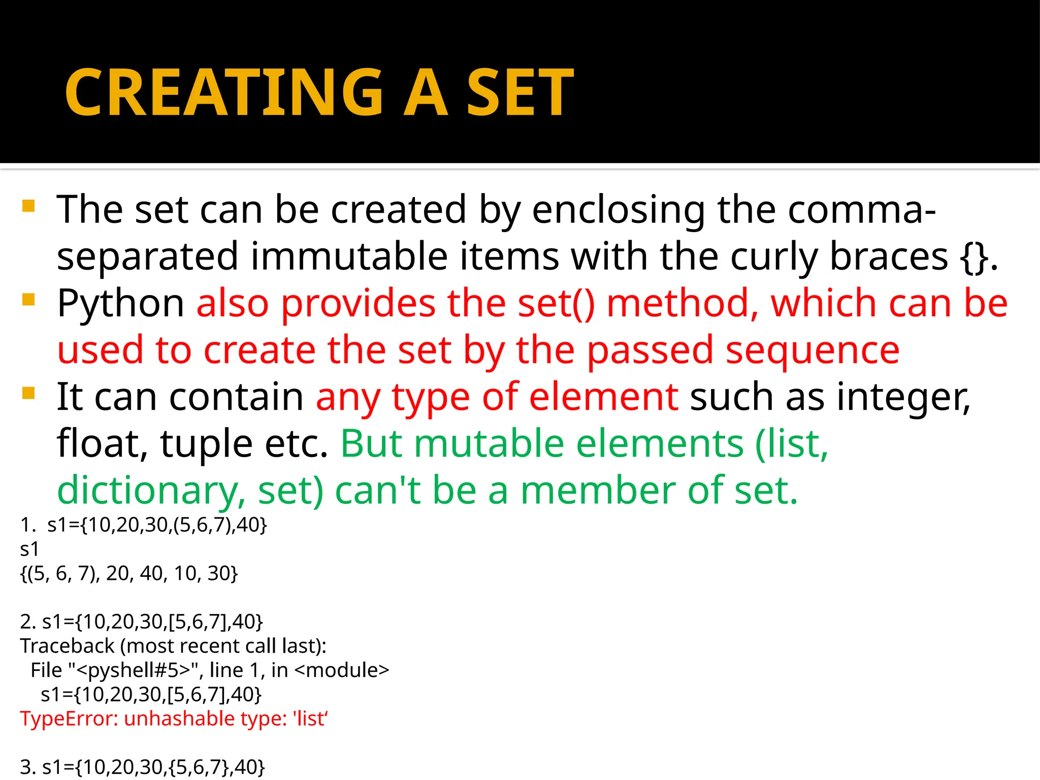 CREATING A SET
 The set can be created by enclosing the comma-
separated immutable items with the curly braces {}.
 Python also provides the set() method, which can be
used to create the set by the passed sequence
 It can contain any type of element such as integer,
float, tuple etc. But mutable elements (list,
dictionary, set) can't be a member of set.
1. s1={10,20,30,(5,6,7),40}
s1
{(5, 6, 7), 20, 40, 10, 30}
2. s1={10,20,30,[5,6,7],40}
Traceback (most recent call last):
File "<pyshell#5>", line 1, in <module>
s1={10,20,30,[5,6,7],40}
TypeError: unhashable type: 'list‘
3. s1={10,20,30,{5,6,7},40}
 