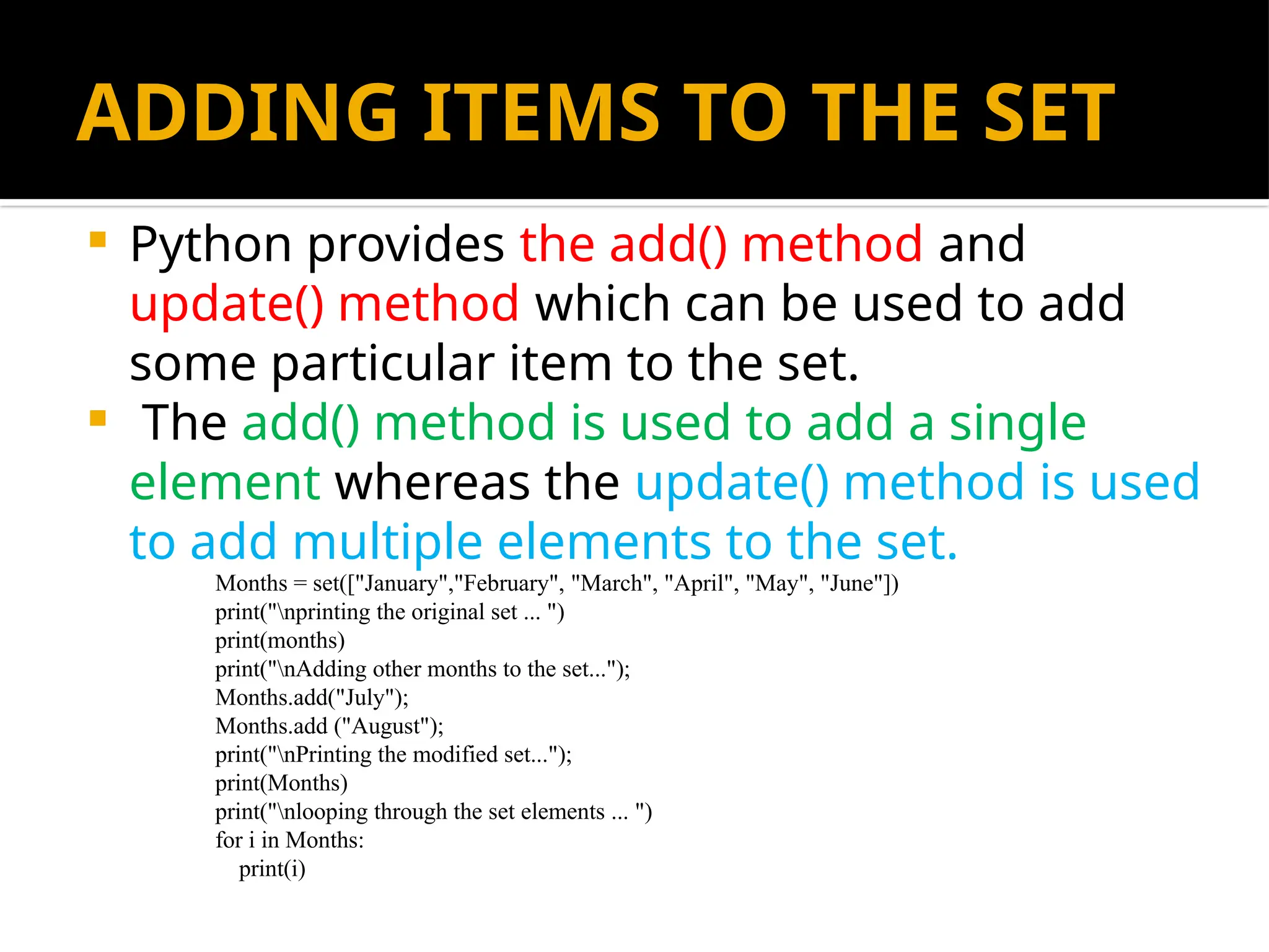 ADDING ITEMS TO THE SET
 Python provides the add() method and
update() method which can be used to add
some particular item to the set.
 The add() method is used to add a single
element whereas the update() method is used
to add multiple elements to the set.
Months = set(["January","February", "March", "April", "May", "June"])
print("nprinting the original set ... ")
print(months)
print("nAdding other months to the set...");
Months.add("July");
Months.add ("August");
print("nPrinting the modified set...");
print(Months)
print("nlooping through the set elements ... ")
for i in Months:
print(i)
 