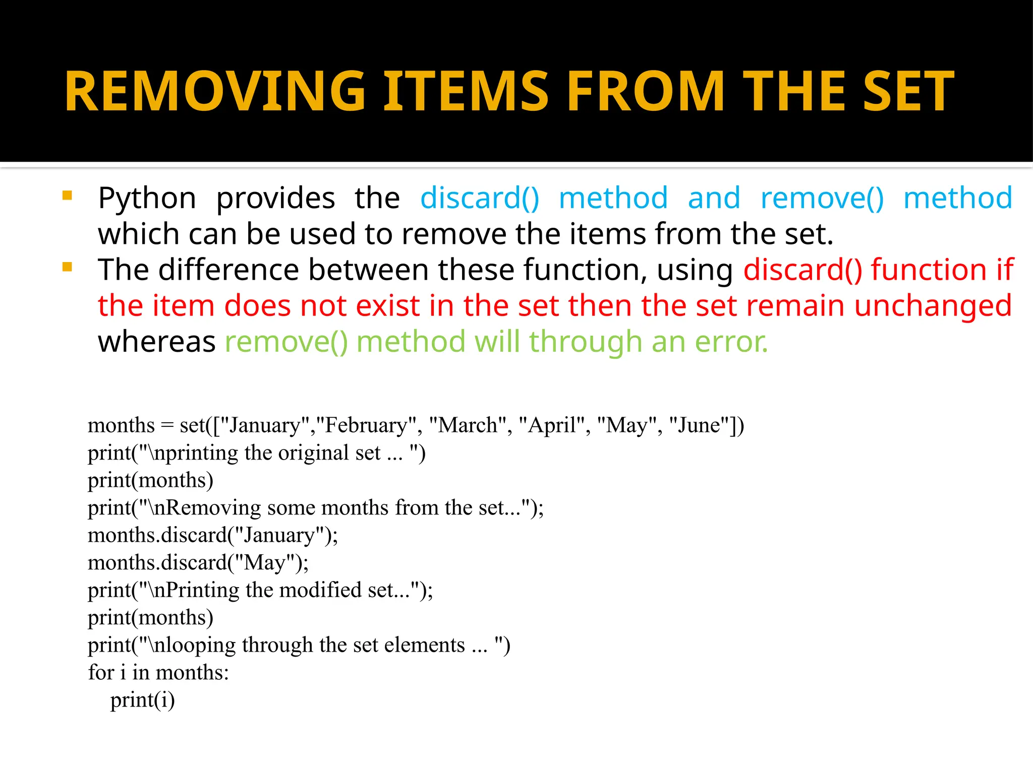 REMOVING ITEMS FROM THE SET
 Python provides the discard() method and remove() method
which can be used to remove the items from the set.
 The difference between these function, using discard() function if
the item does not exist in the set then the set remain unchanged
whereas remove() method will through an error.
months = set(["January","February", "March", "April", "May", "June"])
print("nprinting the original set ... ")
print(months)
print("nRemoving some months from the set...");
months.discard("January");
months.discard("May");
print("nPrinting the modified set...");
print(months)
print("nlooping through the set elements ... ")
for i in months:
print(i)
 