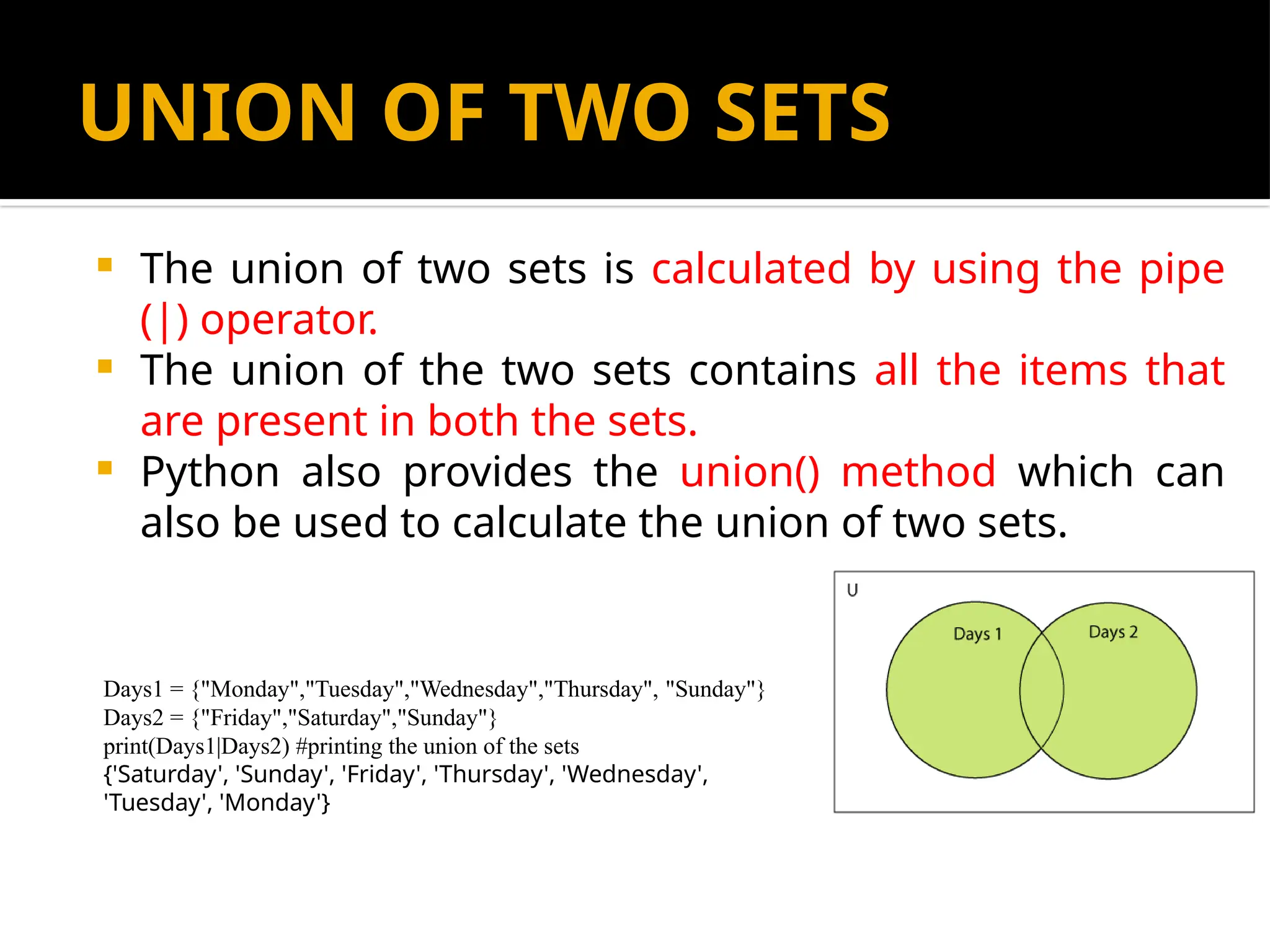 UNION OF TWO SETS
 The union of two sets is calculated by using the pipe
(|) operator.
 The union of the two sets contains all the items that
are present in both the sets.
 Python also provides the union() method which can
also be used to calculate the union of two sets.
Days1 = {"Monday","Tuesday","Wednesday","Thursday", "Sunday"}
Days2 = {"Friday","Saturday","Sunday"}
print(Days1|Days2) #printing the union of the sets
{'Saturday', 'Sunday', 'Friday', 'Thursday', 'Wednesday',
'Tuesday', 'Monday'}
 