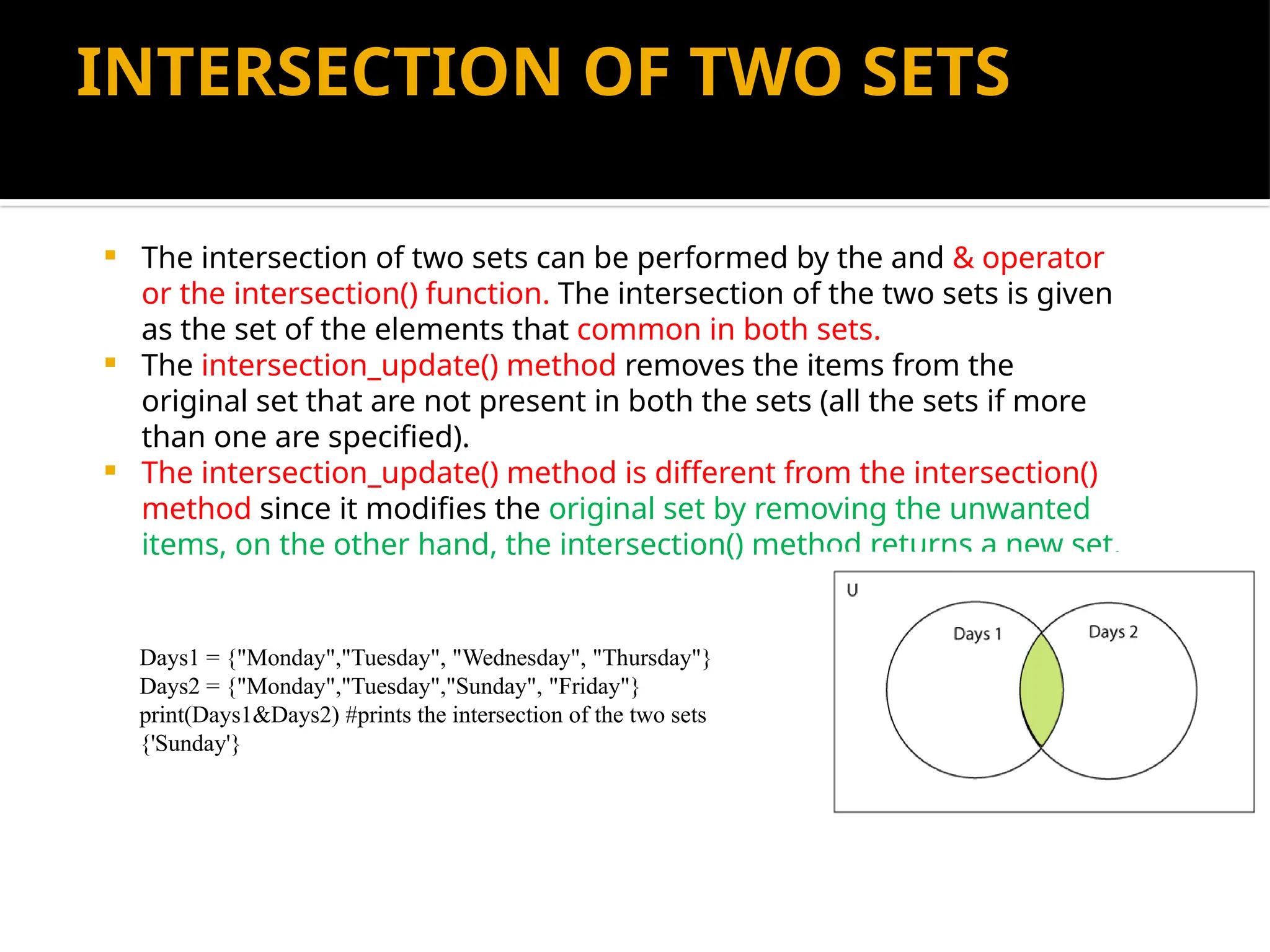 INTERSECTION OF TWO SETS
 The intersection of two sets can be performed by the and & operator
or the intersection() function. The intersection of the two sets is given
as the set of the elements that common in both sets.
 The intersection_update() method removes the items from the
original set that are not present in both the sets (all the sets if more
than one are specified).
 The intersection_update() method is different from the intersection()
method since it modifies the original set by removing the unwanted
items, on the other hand, the intersection() method returns a new set.
Days1 = {"Monday","Tuesday", "Wednesday", "Thursday"}
Days2 = {"Monday","Tuesday","Sunday", "Friday"}
print(Days1&Days2) #prints the intersection of the two sets
{'Sunday'}
 