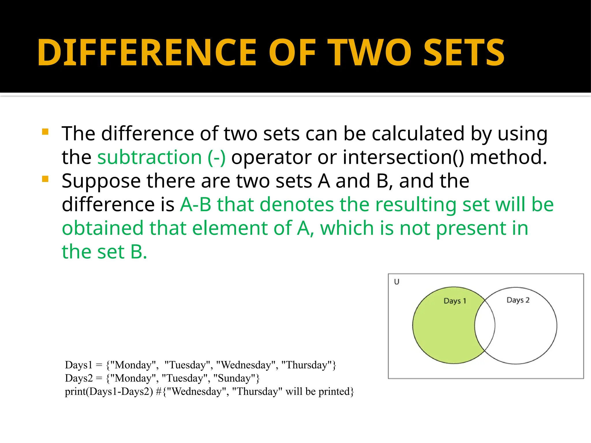 DIFFERENCE OF TWO SETS
 The difference of two sets can be calculated by using
the subtraction (-) operator or intersection() method.
 Suppose there are two sets A and B, and the
difference is A-B that denotes the resulting set will be
obtained that element of A, which is not present in
the set B.
Days1 = {"Monday", "Tuesday", "Wednesday", "Thursday"}
Days2 = {"Monday", "Tuesday", "Sunday"}
print(Days1-Days2) #{"Wednesday", "Thursday" will be printed}
 