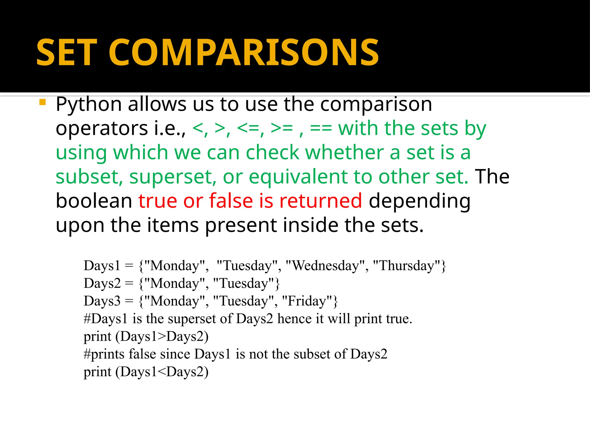 SET COMPARISONS
 Python allows us to use the comparison
operators i.e., <, >, <=, >= , == with the sets by
using which we can check whether a set is a
subset, superset, or equivalent to other set. The
boolean true or false is returned depending
upon the items present inside the sets.
Days1 = {"Monday", "Tuesday", "Wednesday", "Thursday"}
Days2 = {"Monday", "Tuesday"}
Days3 = {"Monday", "Tuesday", "Friday"}
#Days1 is the superset of Days2 hence it will print true.
print (Days1>Days2)
#prints false since Days1 is not the subset of Days2
print (Days1<Days2)
 