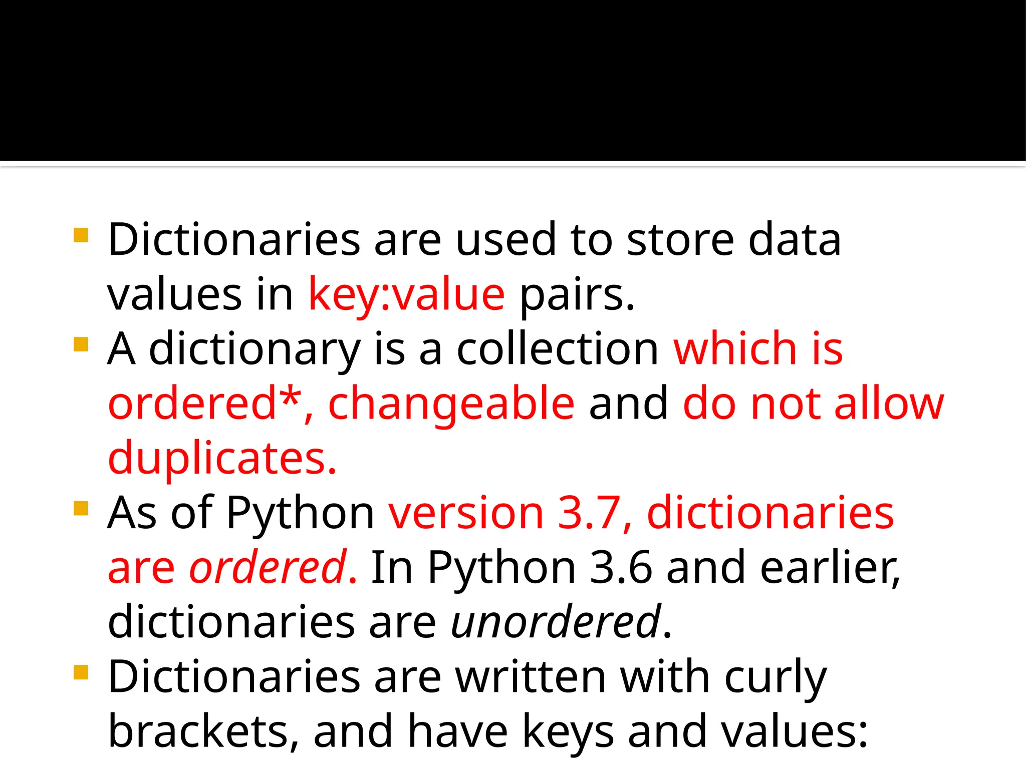  Dictionaries are used to store data
values in key:value pairs.
 A dictionary is a collection which is
ordered*, changeable and do not allow
duplicates.
 As of Python version 3.7, dictionaries
are ordered. In Python 3.6 and earlier,
dictionaries are unordered.
 Dictionaries are written with curly
brackets, and have keys and values:
 