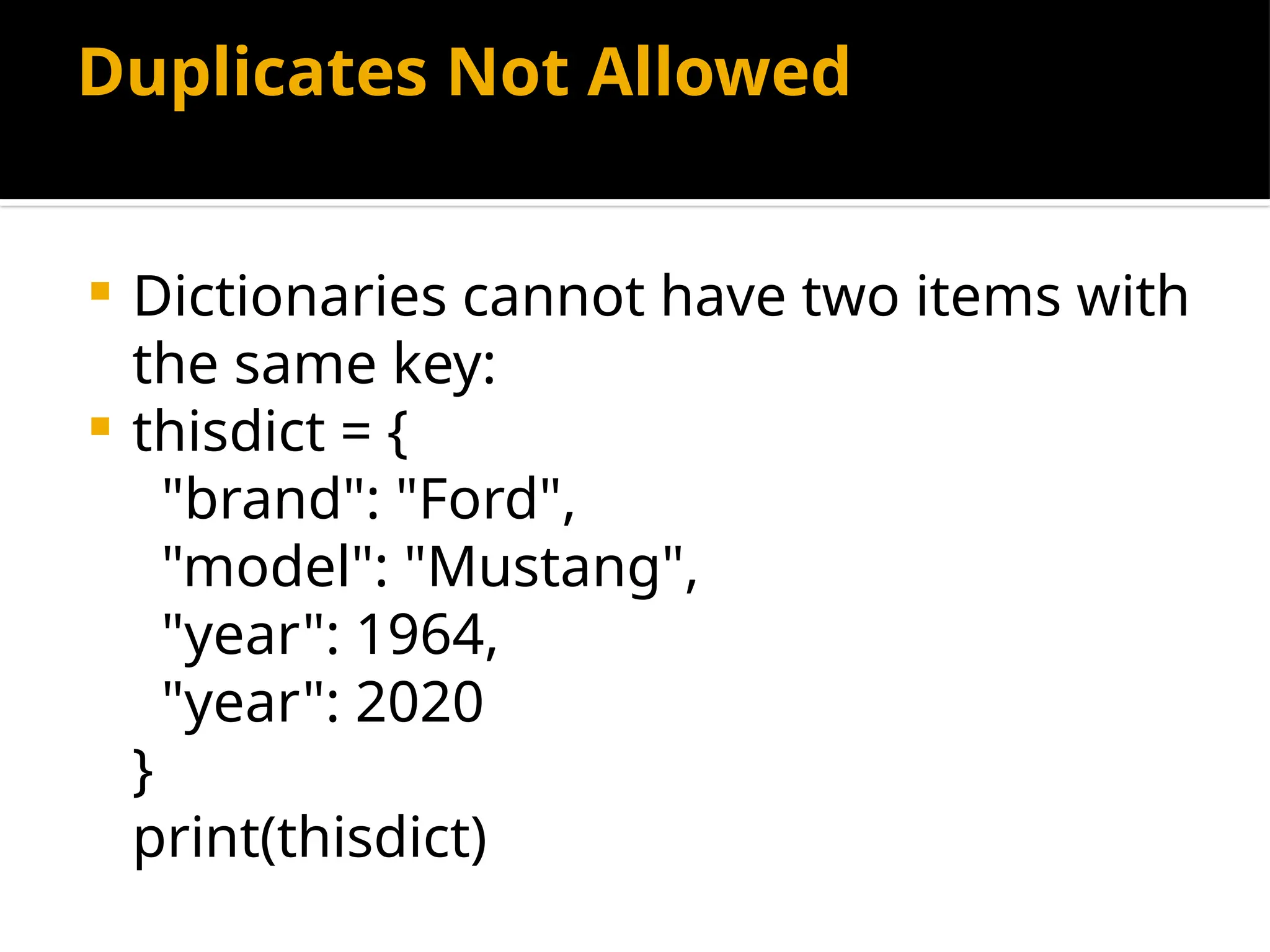 Duplicates Not Allowed
 Dictionaries cannot have two items with
the same key:
 thisdict = {
"brand": "Ford",
"model": "Mustang",
"year": 1964,
"year": 2020
}
print(thisdict)
 