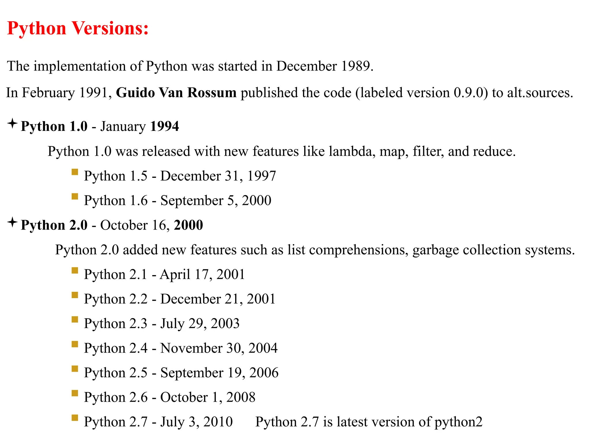 Python Versions:
The implementation of Python was started in December 1989.
In February 1991, Guido Van Rossum published the code (labeled version 0.9.0) to alt.sources.
Python 1.0 - January 1994
Python 1.0 was released with new features like lambda, map, filter, and reduce.
 Python 1.5 - December 31, 1997
 Python 1.6 - September 5, 2000
Python 2.0 - October 16, 2000
Python 2.0 added new features such as list comprehensions, garbage collection systems.
 Python 2.1 - April 17, 2001
 Python 2.2 - December 21, 2001
 Python 2.3 - July 29, 2003
 Python 2.4 - November 30, 2004
 Python 2.5 - September 19, 2006
 Python 2.6 - October 1, 2008
 Python 2.7 - July 3, 2010 Python 2.7 is latest version of python2
 