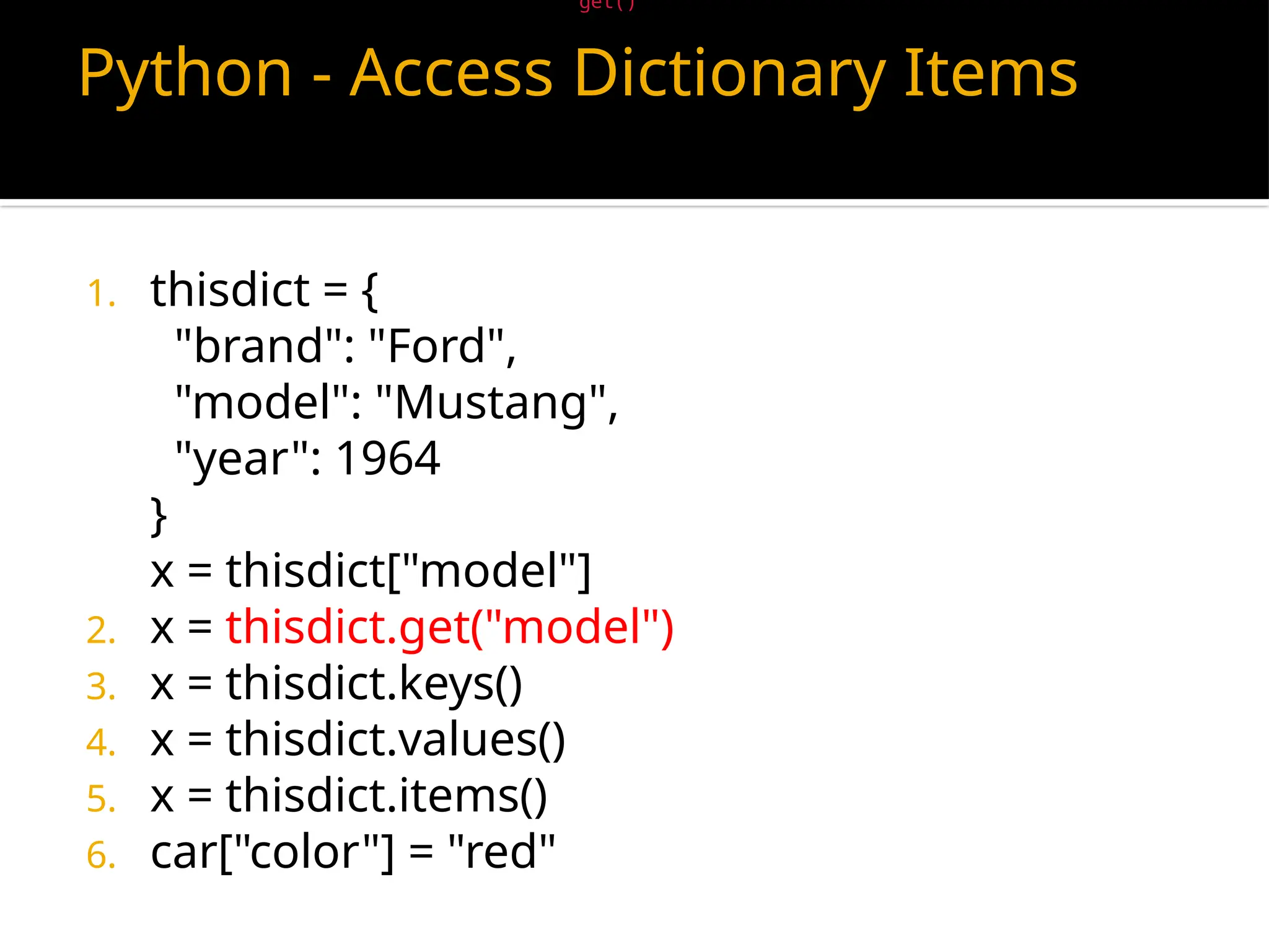 Python - Access Dictionary Items
1. thisdict = {
"brand": "Ford",
"model": "Mustang",
"year": 1964
}
x = thisdict["model"]
2. x = thisdict.get("model")
3. x = thisdict.keys()
4. x = thisdict.values()
5. x = thisdict.items()
6. car["color"] = "red"
There is also a method called get() that will give you the same result:
 