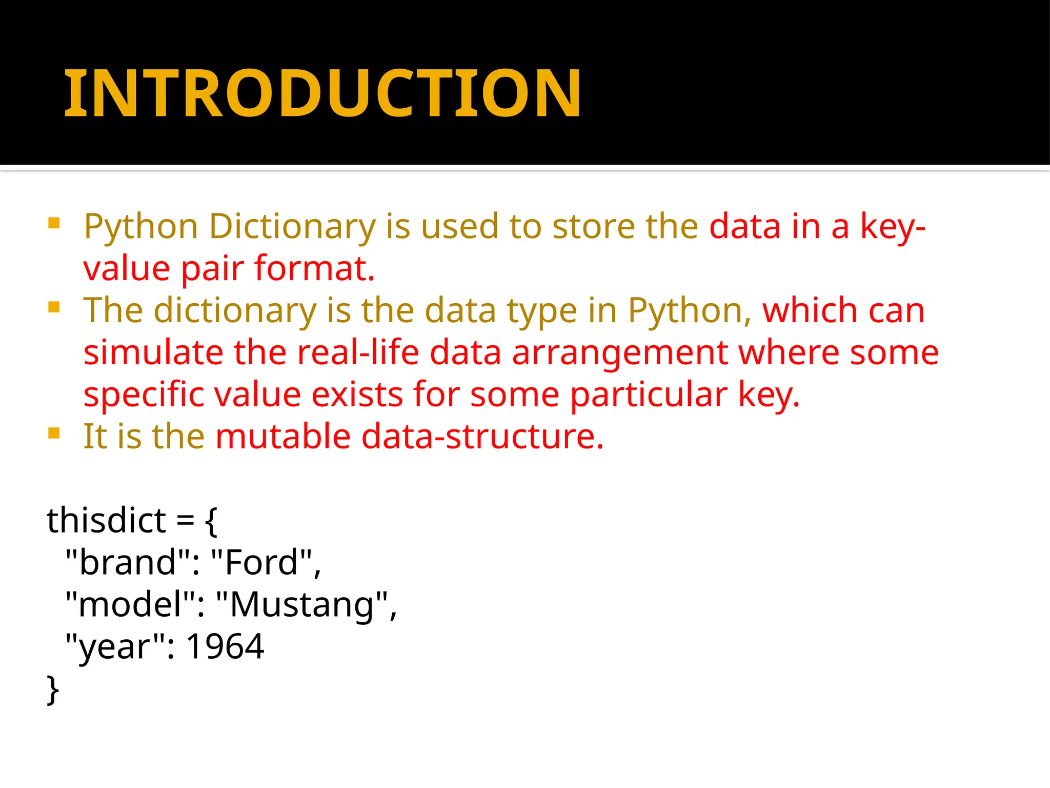 INTRODUCTION
 Python Dictionary is used to store the data in a key-
value pair format.
 The dictionary is the data type in Python, which can
simulate the real-life data arrangement where some
specific value exists for some particular key.
 It is the mutable data-structure.
thisdict = {
"brand": "Ford",
"model": "Mustang",
"year": 1964
}
 