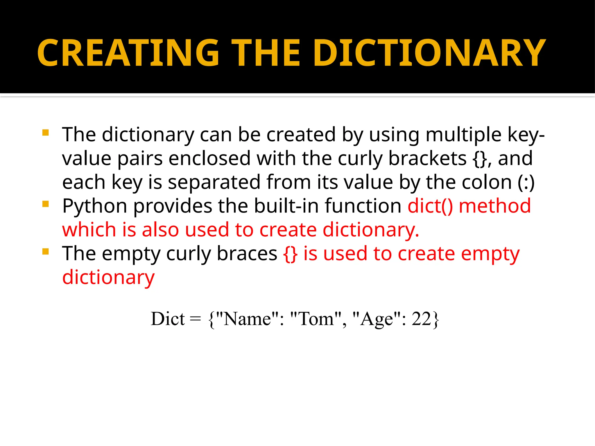 CREATING THE DICTIONARY
 The dictionary can be created by using multiple key-
value pairs enclosed with the curly brackets {}, and
each key is separated from its value by the colon (:)
 Python provides the built-in function dict() method
which is also used to create dictionary.
 The empty curly braces {} is used to create empty
dictionary
Dict = {"Name": "Tom", "Age": 22}
 