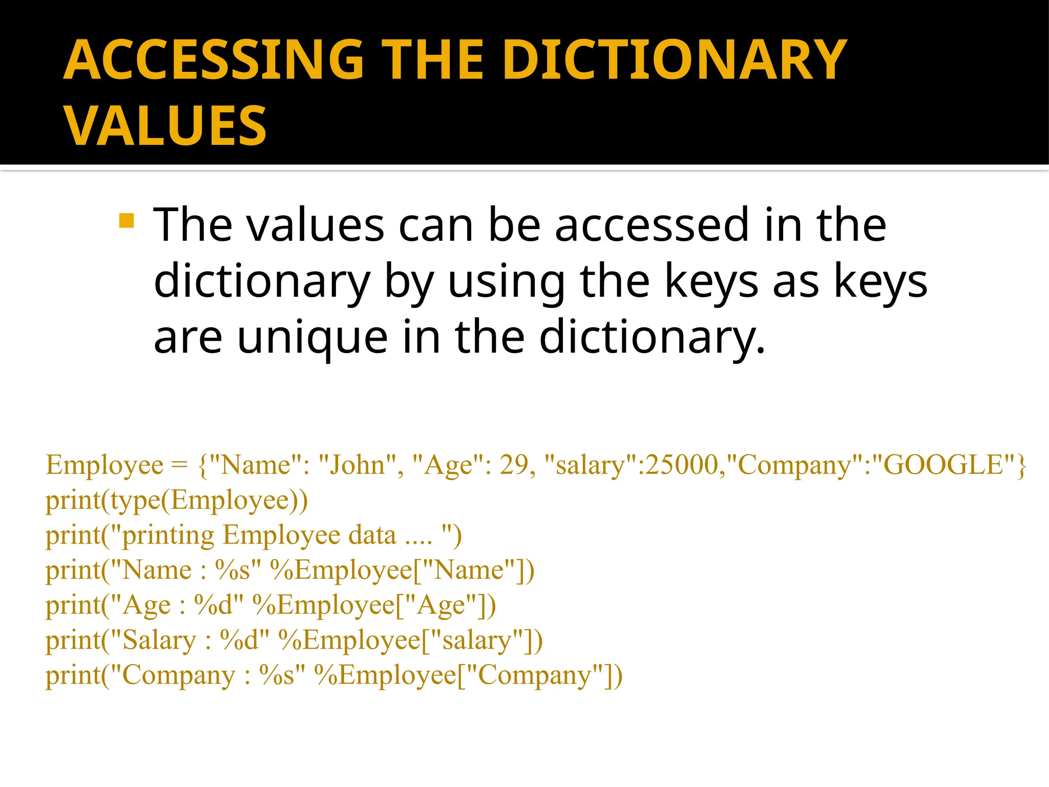 ACCESSING THE DICTIONARY
VALUES
 The values can be accessed in the
dictionary by using the keys as keys
are unique in the dictionary.
Employee = {"Name": "John", "Age": 29, "salary":25000,"Company":"GOOGLE"}
print(type(Employee))
print("printing Employee data .... ")
print("Name : %s" %Employee["Name"])
print("Age : %d" %Employee["Age"])
print("Salary : %d" %Employee["salary"])
print("Company : %s" %Employee["Company"])
 