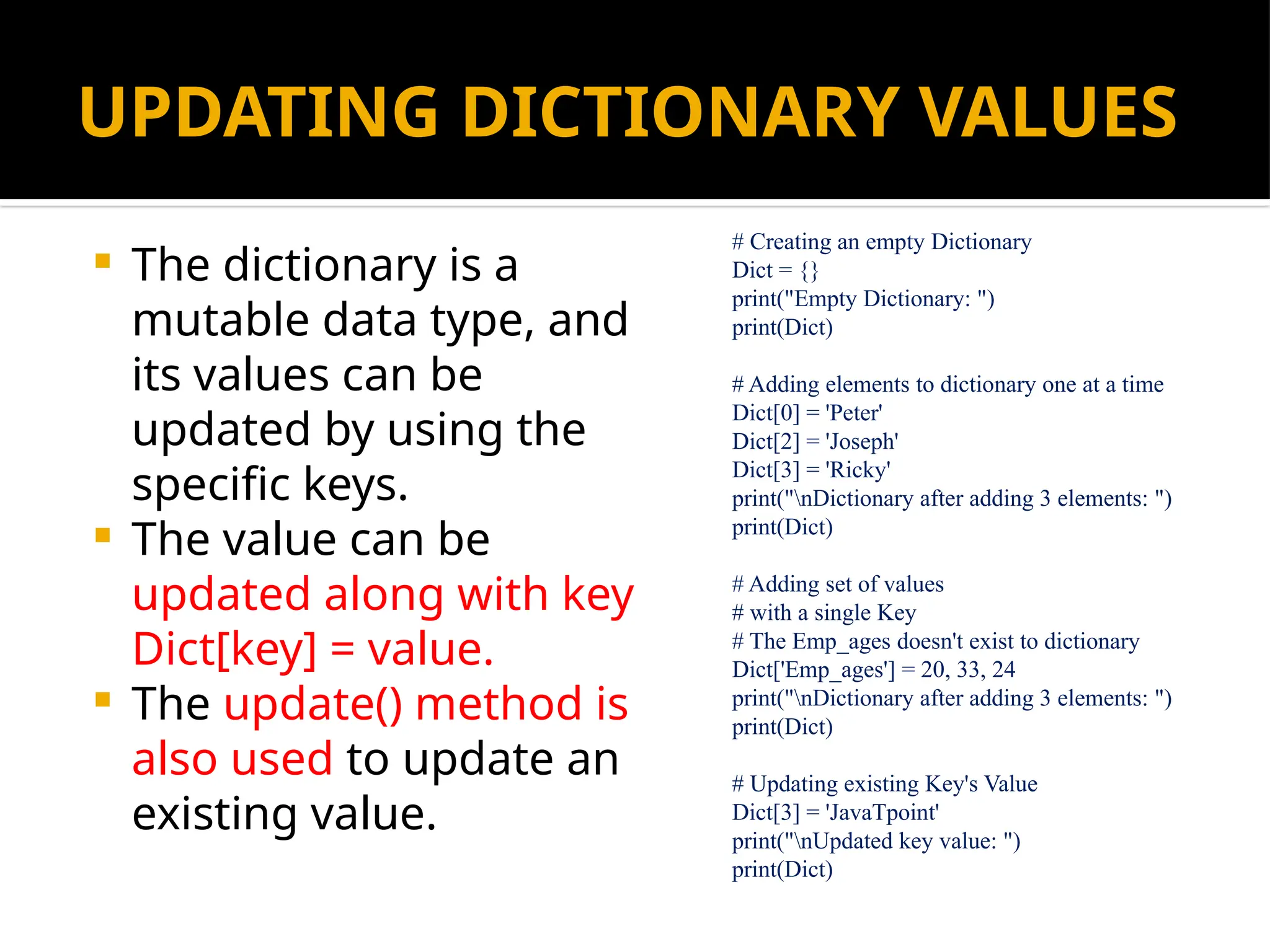 UPDATING DICTIONARY VALUES
 The dictionary is a
mutable data type, and
its values can be
updated by using the
specific keys.
 The value can be
updated along with key
Dict[key] = value.
 The update() method is
also used to update an
existing value.
# Creating an empty Dictionary
Dict = {}
print("Empty Dictionary: ")
print(Dict)
# Adding elements to dictionary one at a time
Dict[0] = 'Peter'
Dict[2] = 'Joseph'
Dict[3] = 'Ricky'
print("nDictionary after adding 3 elements: ")
print(Dict)
# Adding set of values
# with a single Key
# The Emp_ages doesn't exist to dictionary
Dict['Emp_ages'] = 20, 33, 24
print("nDictionary after adding 3 elements: ")
print(Dict)
# Updating existing Key's Value
Dict[3] = 'JavaTpoint'
print("nUpdated key value: ")
print(Dict)
 