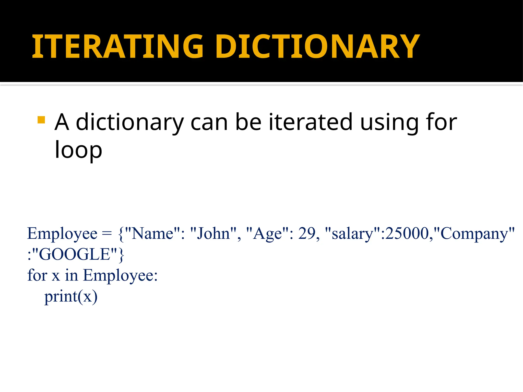 ITERATING DICTIONARY
 A dictionary can be iterated using for
loop
Employee = {"Name": "John", "Age": 29, "salary":25000,"Company"
:"GOOGLE"}
for x in Employee:
print(x)
 