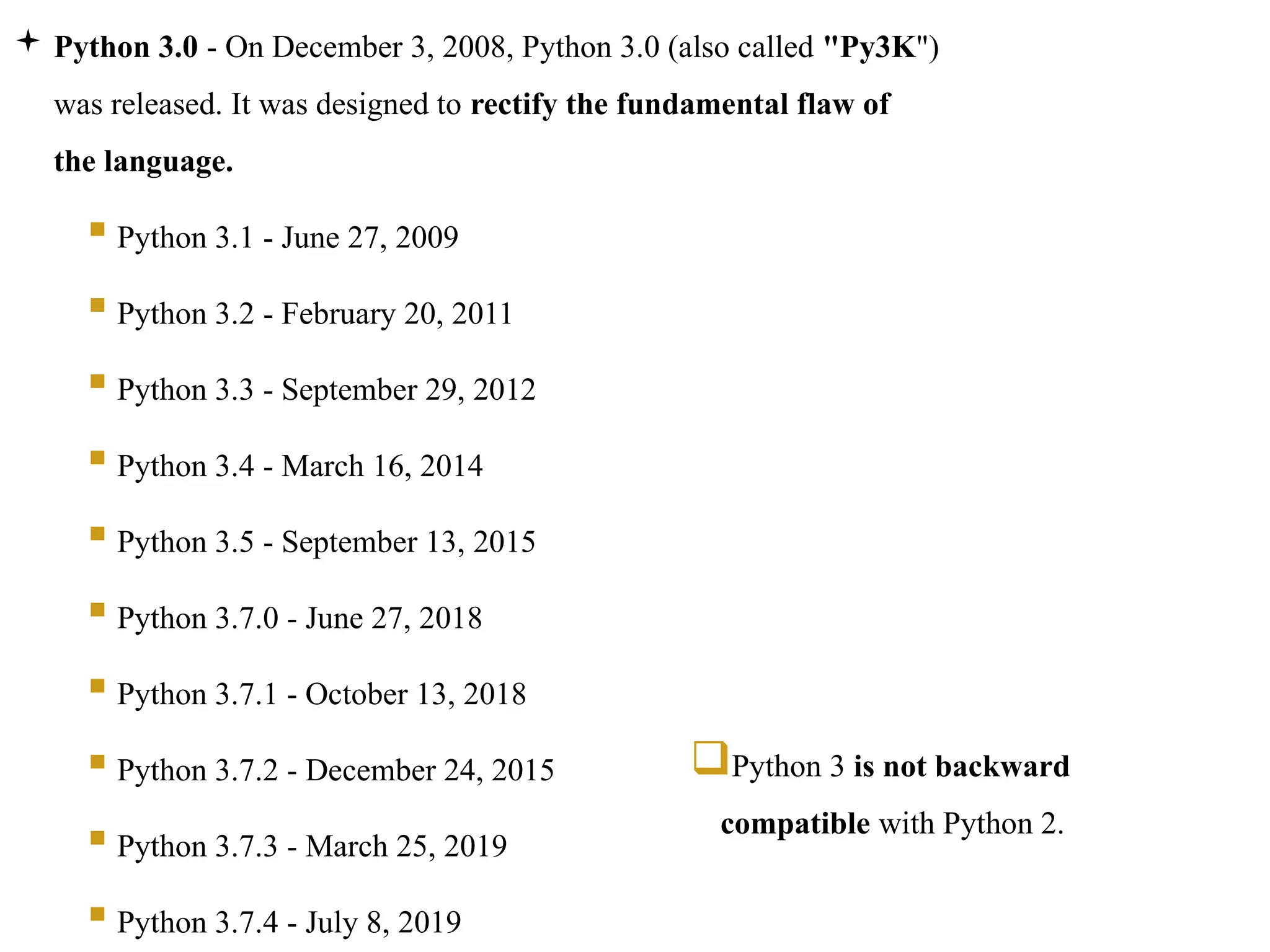  Python 3.0 - On December 3, 2008, Python 3.0 (also called "Py3K")
was released. It was designed to rectify the fundamental flaw of
the language.
 Python 3.1 - June 27, 2009
 Python 3.2 - February 20, 2011
 Python 3.3 - September 29, 2012
 Python 3.4 - March 16, 2014
 Python 3.5 - September 13, 2015
 Python 3.7.0 - June 27, 2018
 Python 3.7.1 - October 13, 2018
 Python 3.7.2 - December 24, 2015
 Python 3.7.3 - March 25, 2019
 Python 3.7.4 - July 8, 2019
Python 3 is not backward
compatible with Python 2.
 