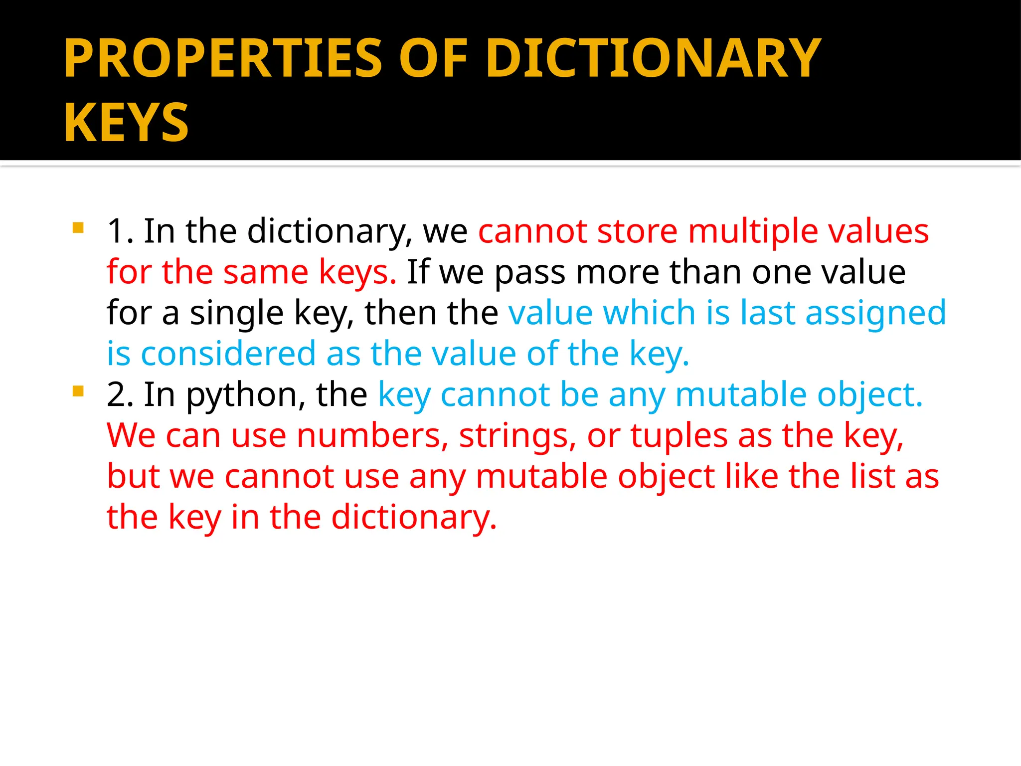 PROPERTIES OF DICTIONARY
KEYS
 1. In the dictionary, we cannot store multiple values
for the same keys. If we pass more than one value
for a single key, then the value which is last assigned
is considered as the value of the key.
 2. In python, the key cannot be any mutable object.
We can use numbers, strings, or tuples as the key,
but we cannot use any mutable object like the list as
the key in the dictionary.
 