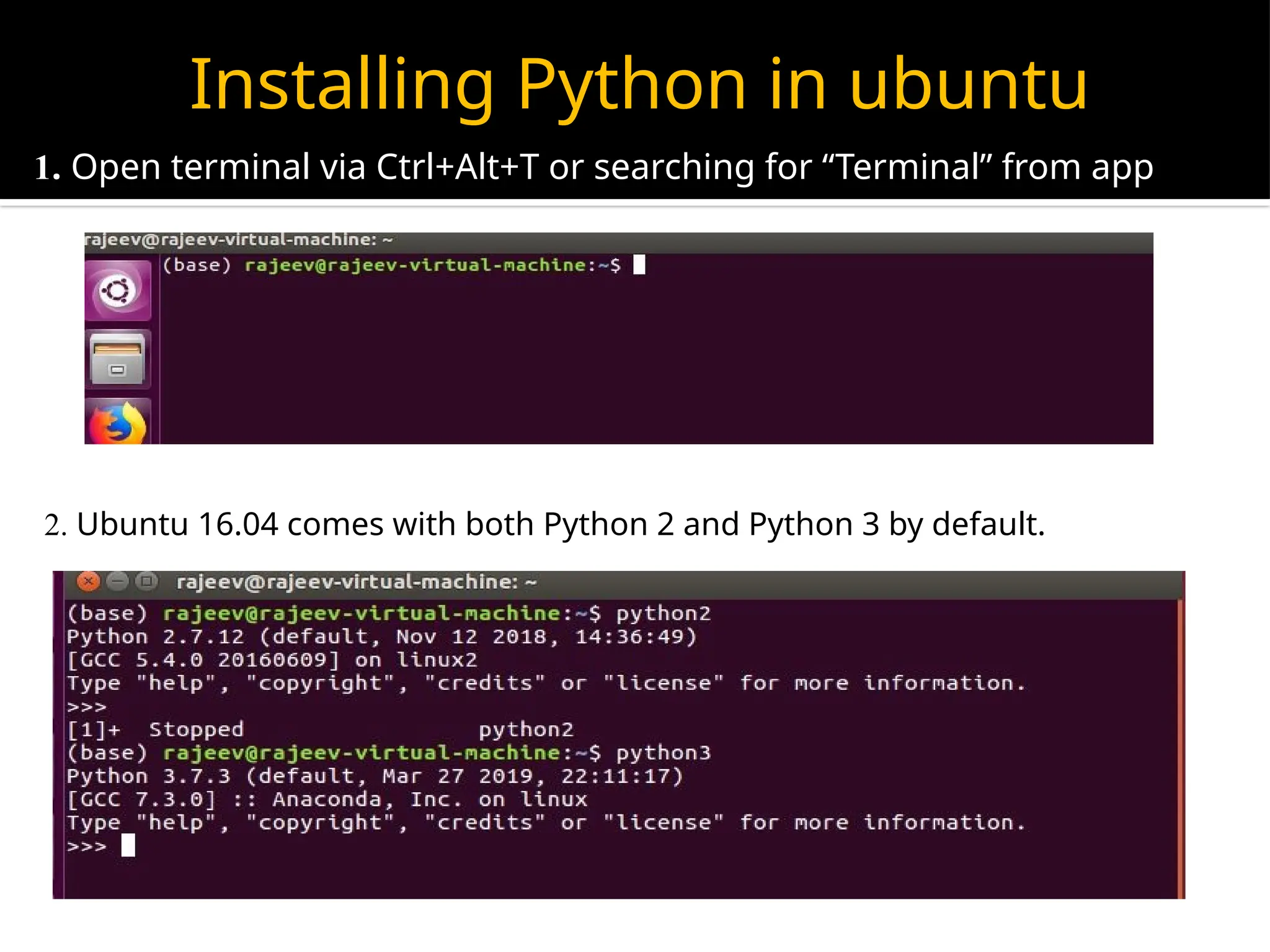 Installing Python in ubuntu
1. Open terminal via Ctrl+Alt+T or searching for “Terminal” from app
launcher.
2. Ubuntu 16.04 comes with both Python 2 and Python 3 by default.
 