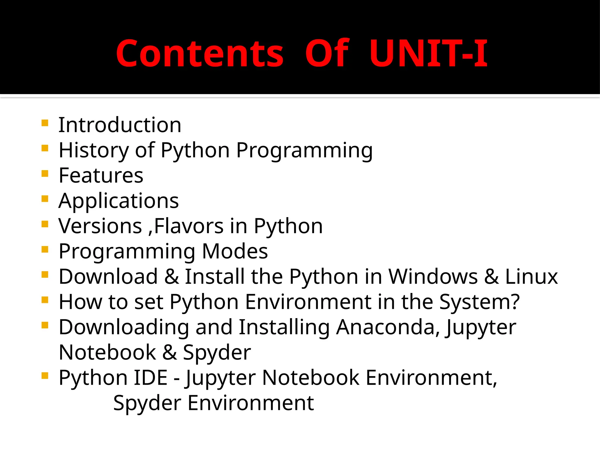 Contents Of UNIT-I
 Introduction
 History of Python Programming
 Features
 Applications
 Versions ,Flavors in Python
 Programming Modes
 Download & Install the Python in Windows & Linux
 How to set Python Environment in the System?
 Downloading and Installing Anaconda, Jupyter
Notebook & Spyder
 Python IDE - Jupyter Notebook Environment,
Spyder Environment
 