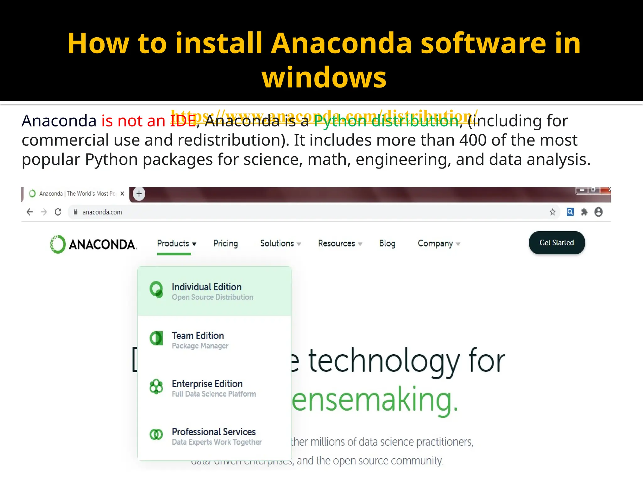 How to install Anaconda software in
windows
https://www.anaconda.com/distribution/
Anaconda is not an IDE, Anaconda is a Python distribution, (including for
commercial use and redistribution). It includes more than 400 of the most
popular Python packages for science, math, engineering, and data analysis.
 