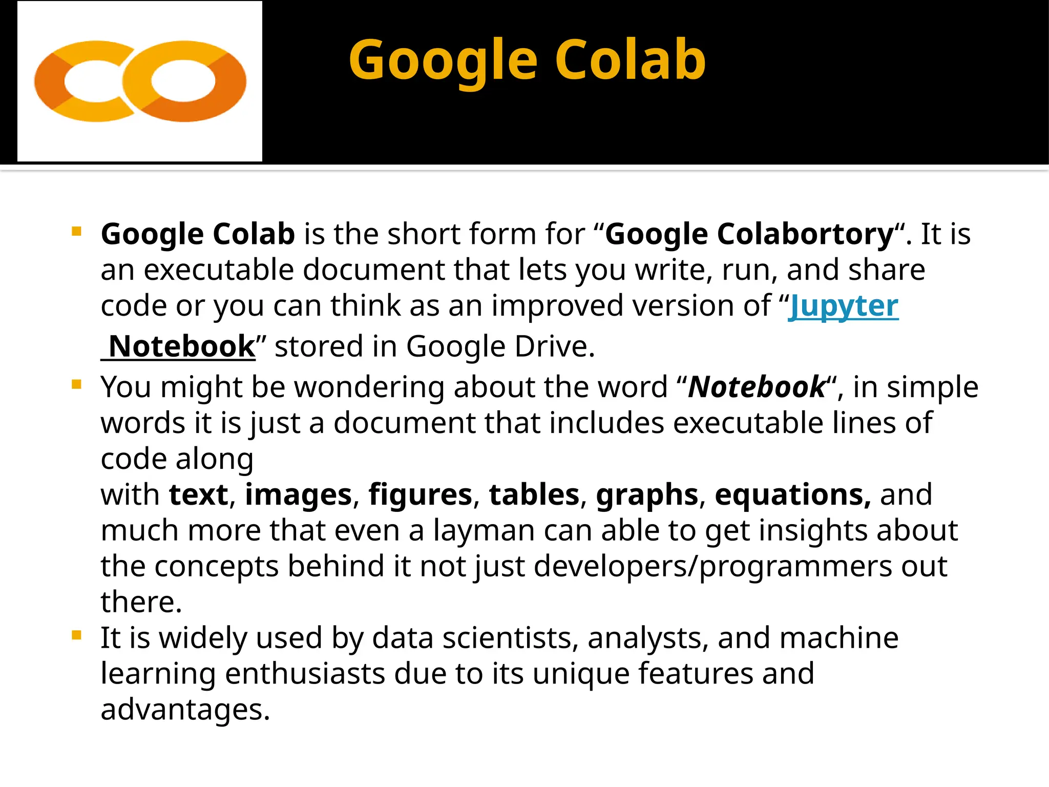 Google Colab
 Google Colab is the short form for “Google Colabortory“. It is
an executable document that lets you write, run, and share
code or you can think as an improved version of “Jupyter
Notebook” stored in Google Drive.
 You might be wondering about the word “Notebook“, in simple
words it is just a document that includes executable lines of
code along
with text, images, figures, tables, graphs, equations, and
much more that even a layman can able to get insights about
the concepts behind it not just developers/programmers out
there.
 It is widely used by data scientists, analysts, and machine
learning enthusiasts due to its unique features and
advantages.
 