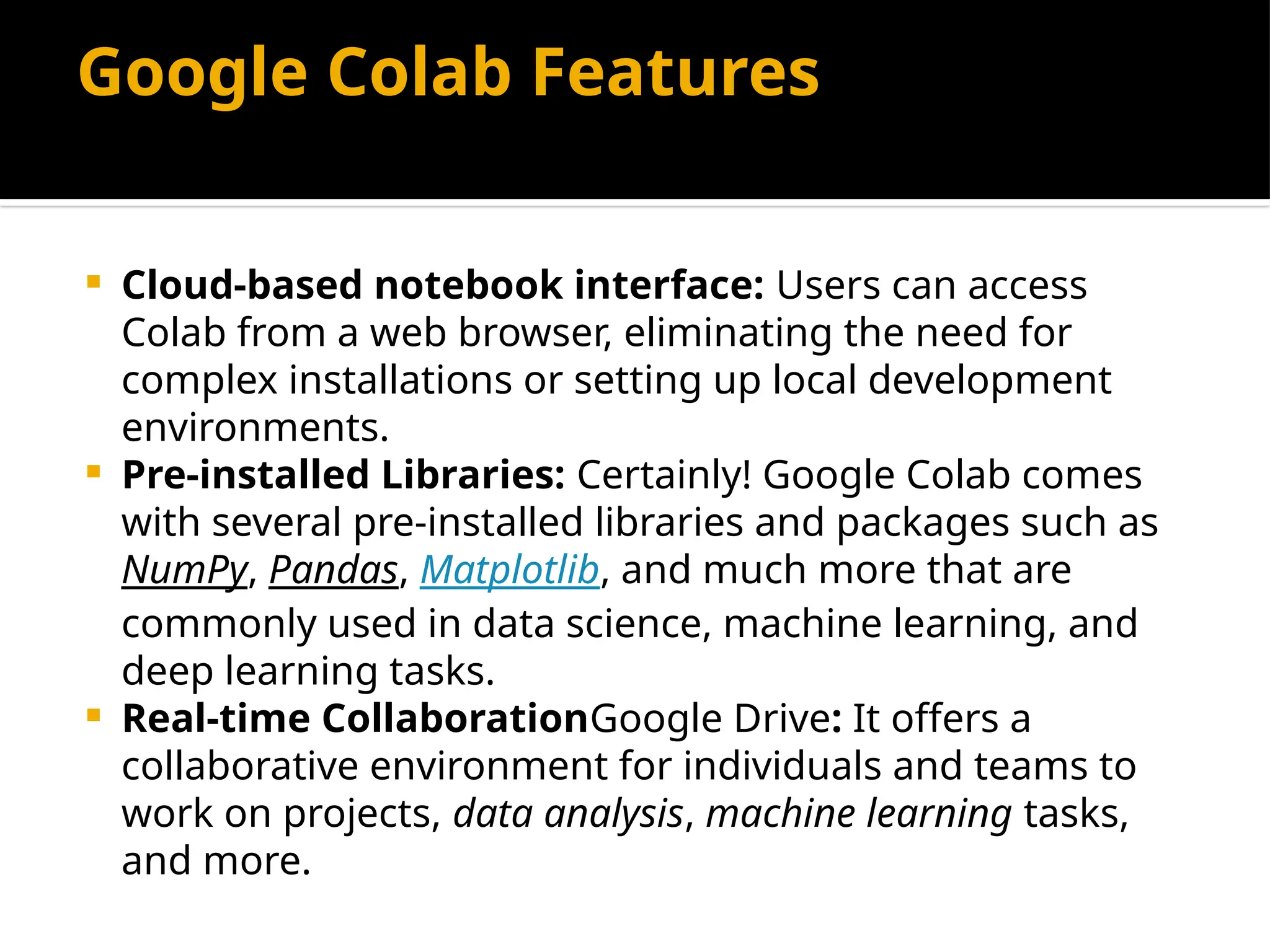 Google Colab Features
 Cloud-based notebook interface: Users can access
Colab from a web browser, eliminating the need for
complex installations or setting up local development
environments.
 Pre-installed Libraries: Certainly! Google Colab comes
with several pre-installed libraries and packages such as
NumPy, Pandas, Matplotlib, and much more that are
commonly used in data science, machine learning, and
deep learning tasks.
 Real-time CollaborationGoogle Drive: It offers a
collaborative environment for individuals and teams to
work on projects, data analysis, machine learning tasks,
and more.
 