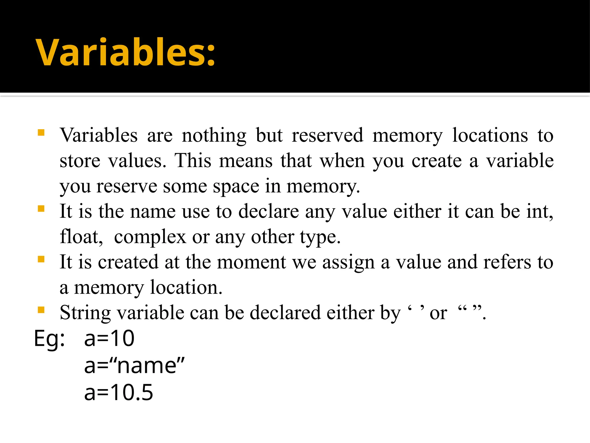 Variables:
 Variables are nothing but reserved memory locations to
store values. This means that when you create a variable
you reserve some space in memory.
 It is the name use to declare any value either it can be int,
float, complex or any other type.
 It is created at the moment we assign a value and refers to
a memory location.
 String variable can be declared either by ‘ ’ or “ ”.
Eg: a=10
a=“name”
a=10.5
 