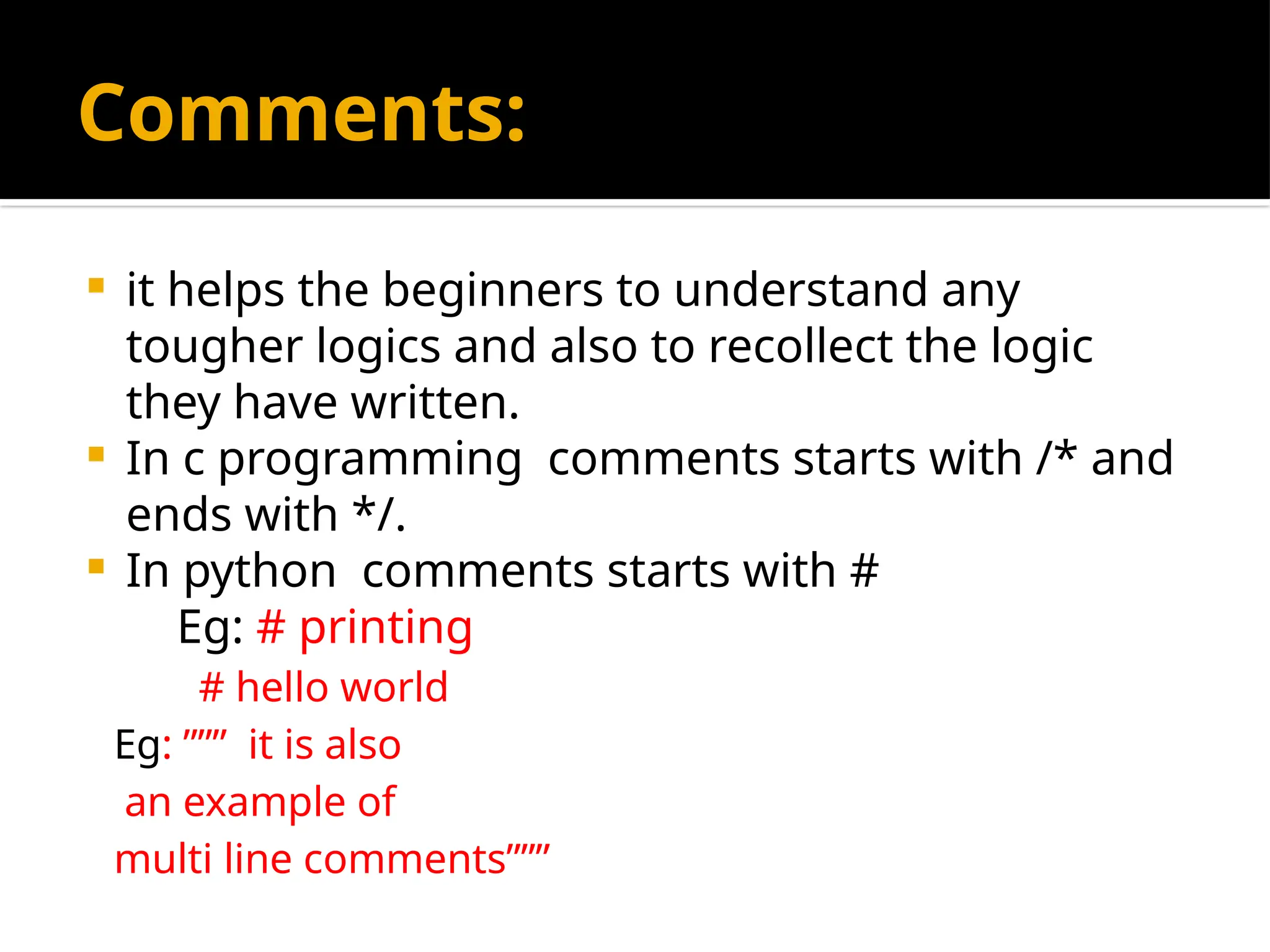 Comments:
 it helps the beginners to understand any
tougher logics and also to recollect the logic
they have written.
 In c programming comments starts with /* and
ends with */.
 In python comments starts with #
Eg: # printing
# hello world
Eg: ””” it is also
an example of
multi line comments”””
 