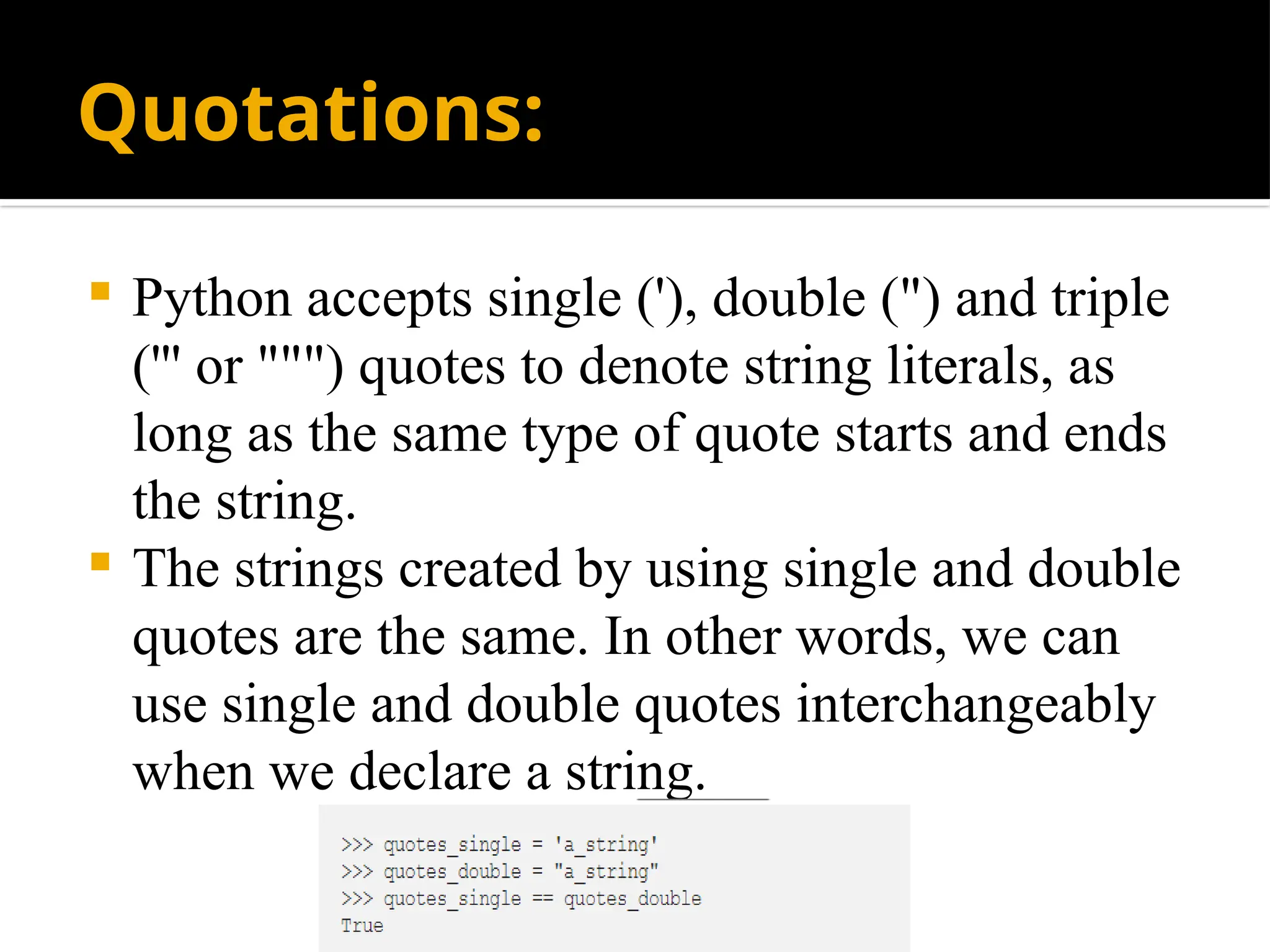 Quotations:
 Python accepts single ('), double (") and triple
(''' or """) quotes to denote string literals, as
long as the same type of quote starts and ends
the string.
 The strings created by using single and double
quotes are the same. In other words, we can
use single and double quotes interchangeably
when we declare a string.
 
