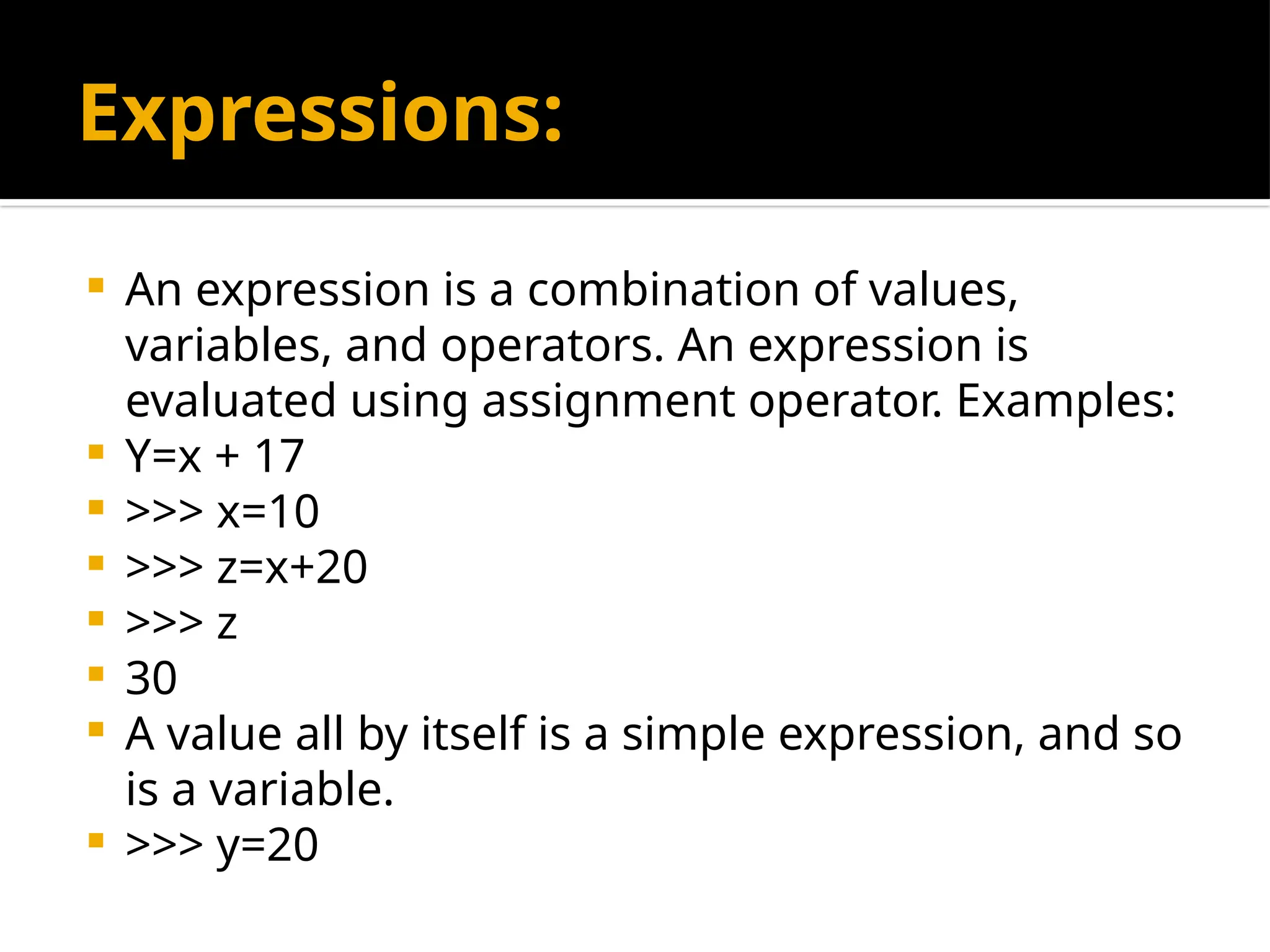 Expressions:
 An expression is a combination of values,
variables, and operators. An expression is
evaluated using assignment operator. Examples:
 Y=x + 17
 >>> x=10
 >>> z=x+20
 >>> z
 30
 A value all by itself is a simple expression, and so
is a variable.
 >>> y=20
 