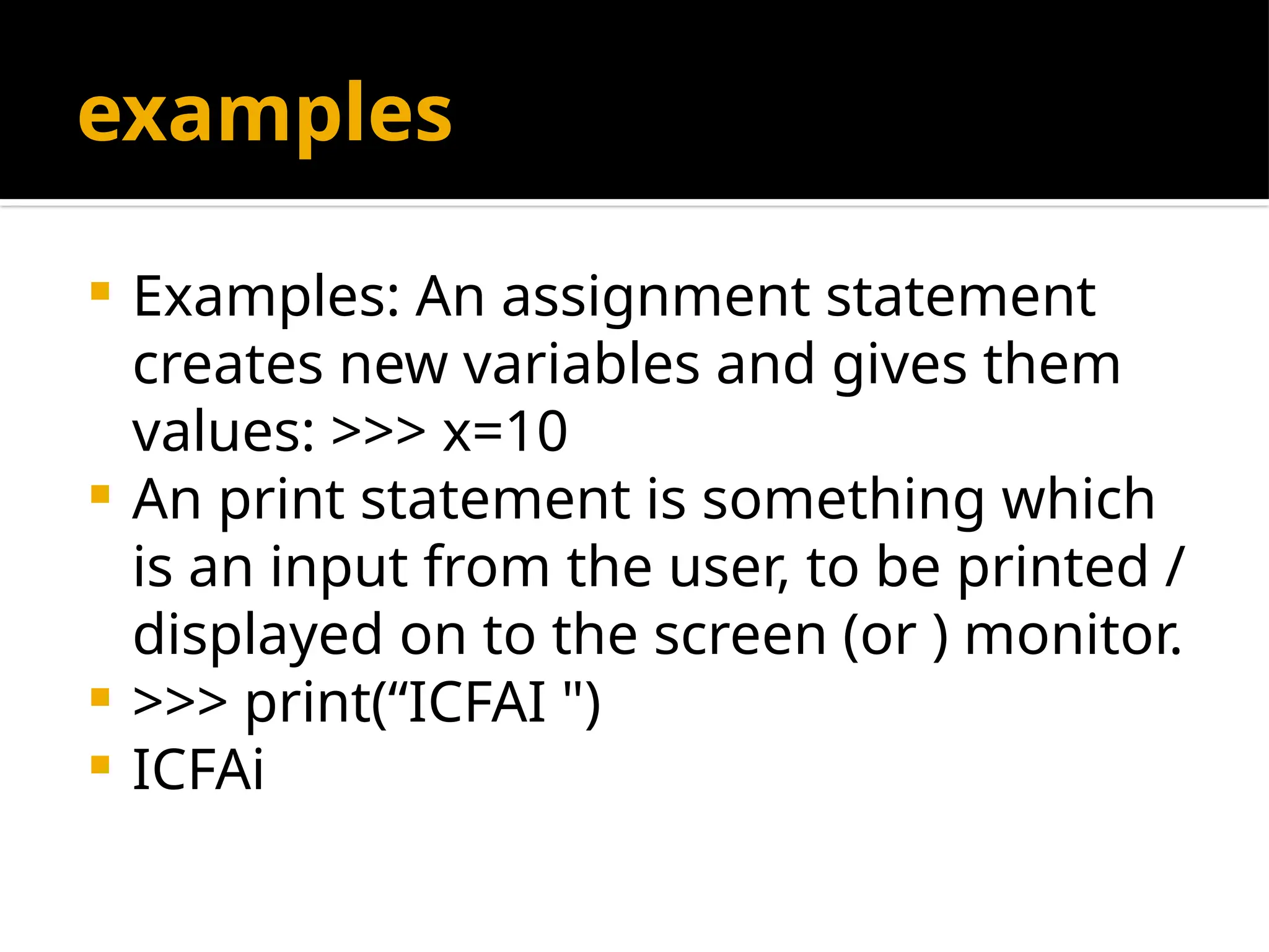examples
 Examples: An assignment statement
creates new variables and gives them
values: >>> x=10
 An print statement is something which
is an input from the user, to be printed /
displayed on to the screen (or ) monitor.
 >>> print(“ICFAI ")
 ICFAi
 