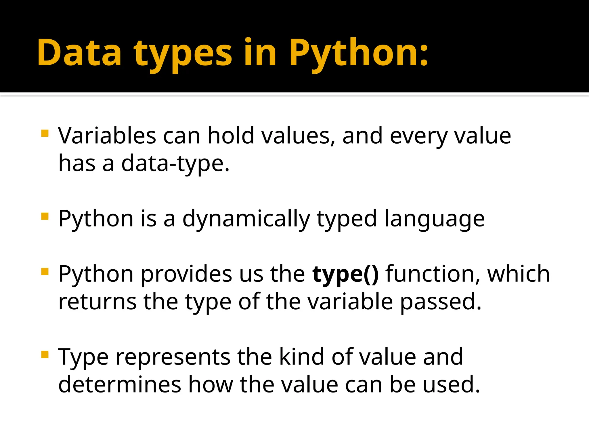 Data types in Python:
 Variables can hold values, and every value
has a data-type.
 Python is a dynamically typed language
 Python provides us the type() function, which
returns the type of the variable passed.
 Type represents the kind of value and
determines how the value can be used.
 