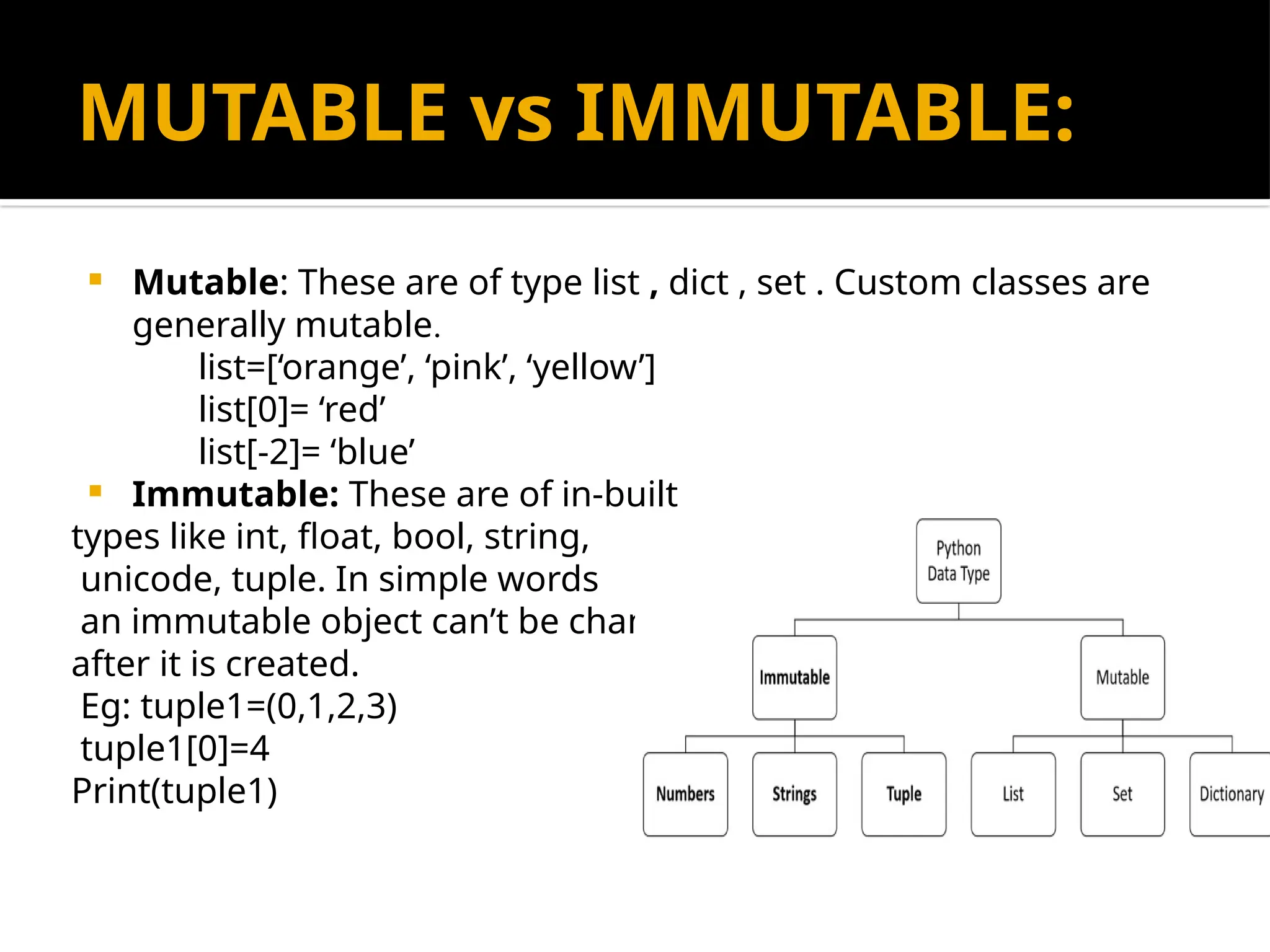 MUTABLE vs IMMUTABLE:
 Mutable: These are of type list , dict , set . Custom classes are
generally mutable.
list=[‘orange’, ‘pink’, ‘yellow’]
list[0]= ‘red’
list[-2]= ‘blue’
 Immutable: These are of in-built
types like int, float, bool, string,
unicode, tuple. In simple words
an immutable object can’t be changed
after it is created.
Eg: tuple1=(0,1,2,3)
tuple1[0]=4
Print(tuple1)
 