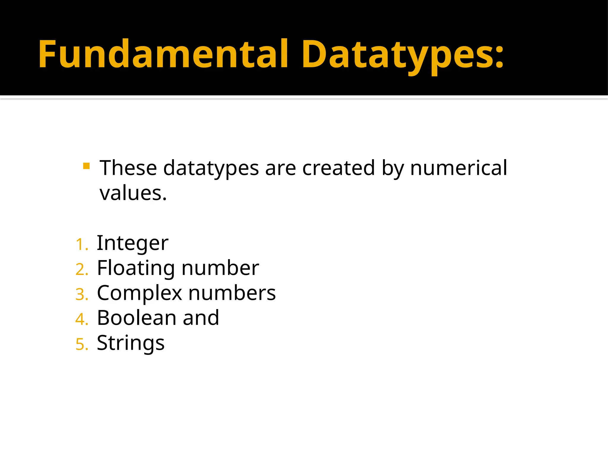 Fundamental Datatypes:
 These datatypes are created by numerical
values.
1. Integer
2. Floating number
3. Complex numbers
4. Boolean and
5. Strings
 