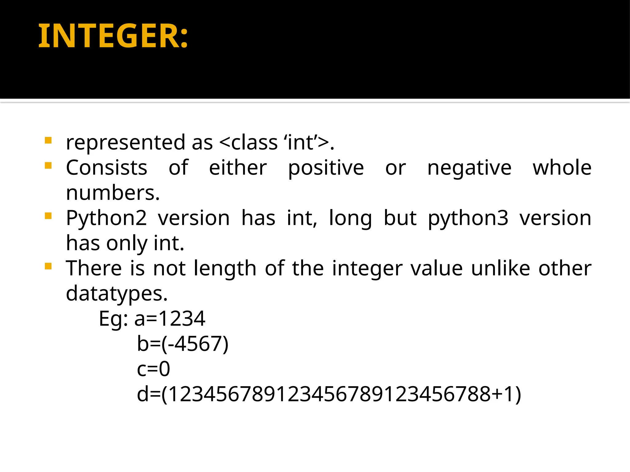 INTEGER:
 represented as <class ‘int’>.
 Consists of either positive or negative whole
numbers.
 Python2 version has int, long but python3 version
has only int.
 There is not length of the integer value unlike other
datatypes.
Eg: a=1234
b=(-4567)
c=0
d=(123456789123456789123456788+1)
 