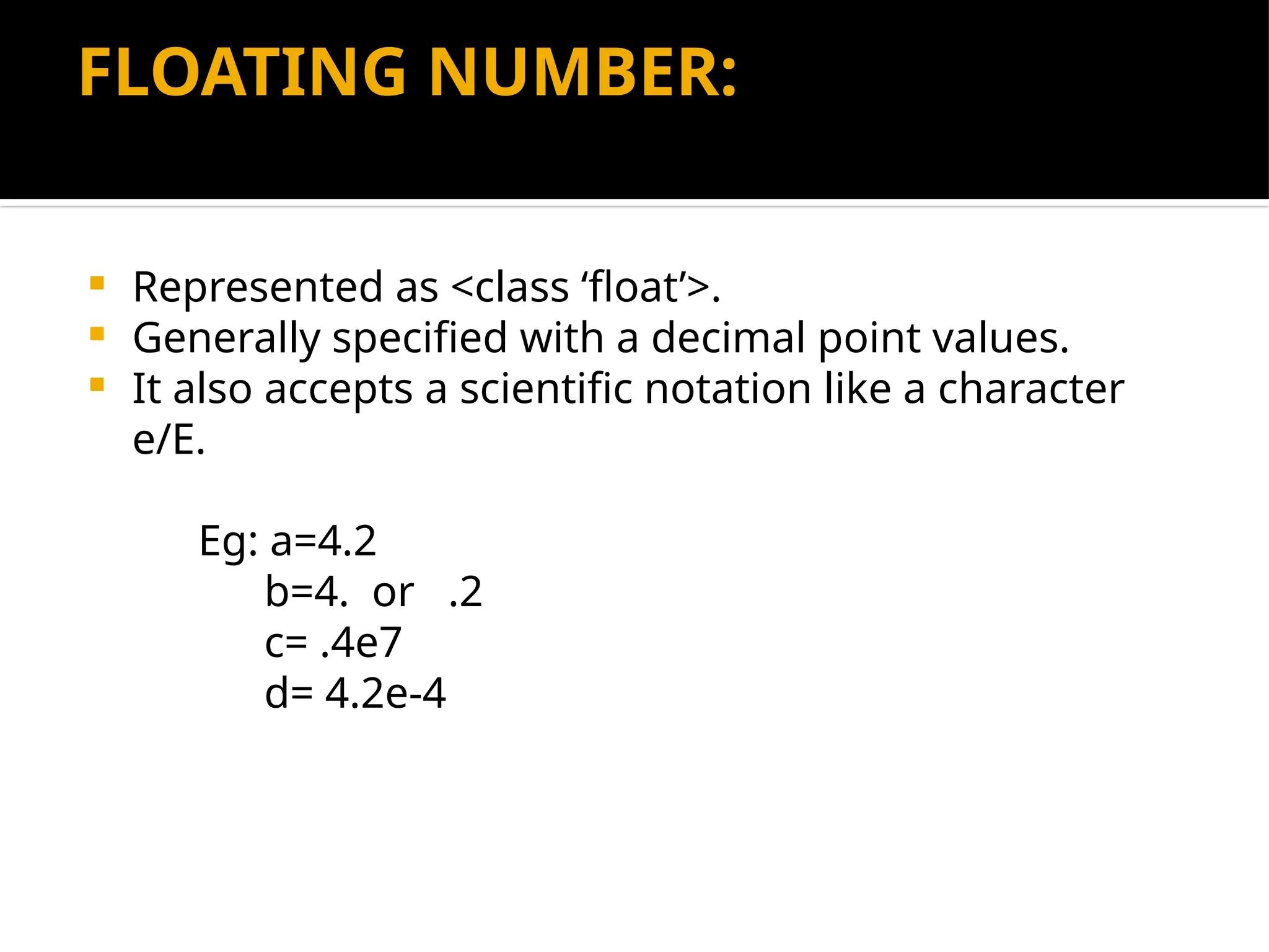 FLOATING NUMBER:
 Represented as <class ‘float’>.
 Generally specified with a decimal point values.
 It also accepts a scientific notation like a character
e/E.
Eg: a=4.2
b=4. or .2
c= .4e7
d= 4.2e-4
 