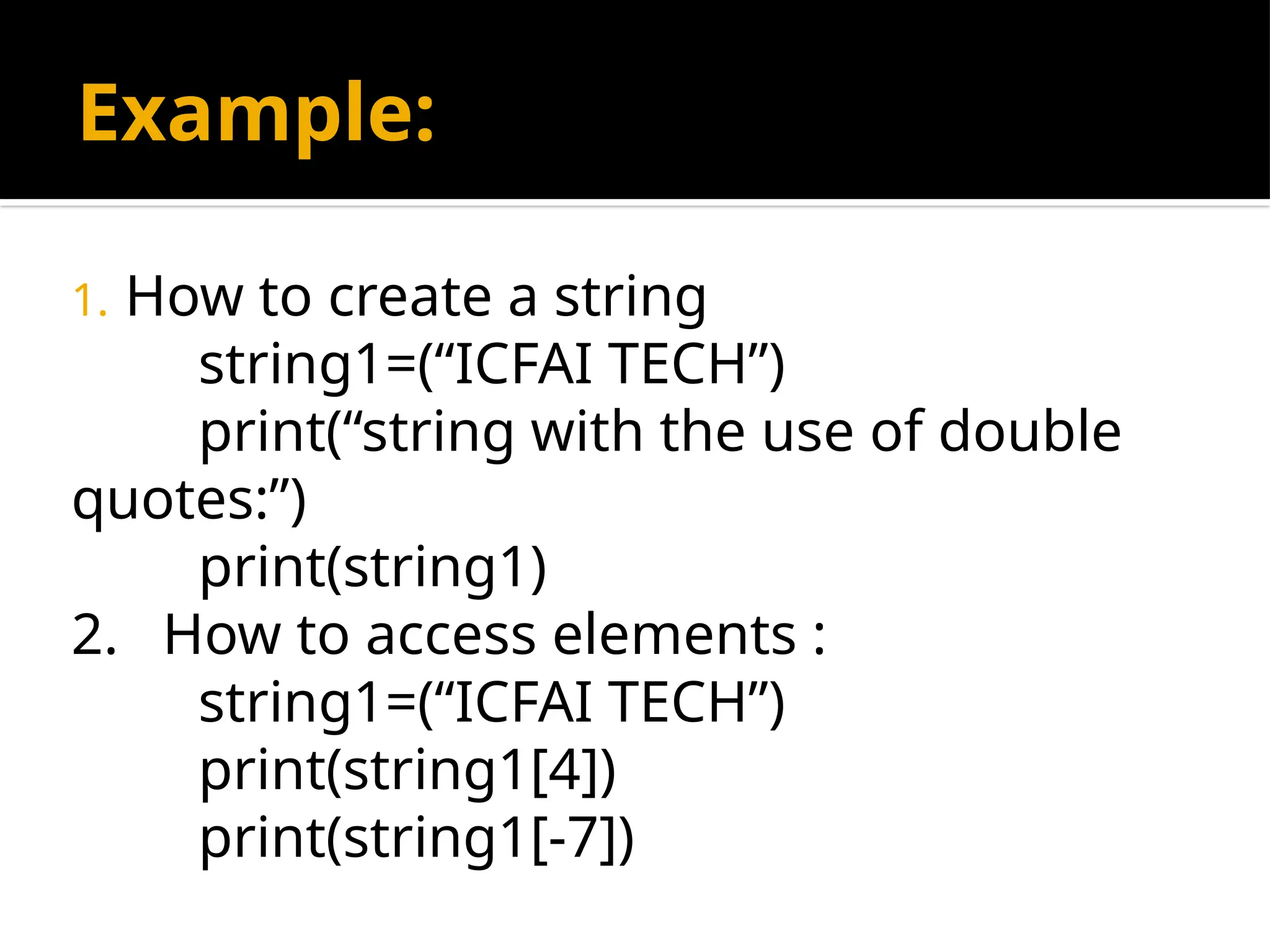 Example:
1. How to create a string
string1=(“ICFAI TECH”)
print(“string with the use of double
quotes:”)
print(string1)
2. How to access elements :
string1=(“ICFAI TECH”)
print(string1[4])
print(string1[-7])
 
