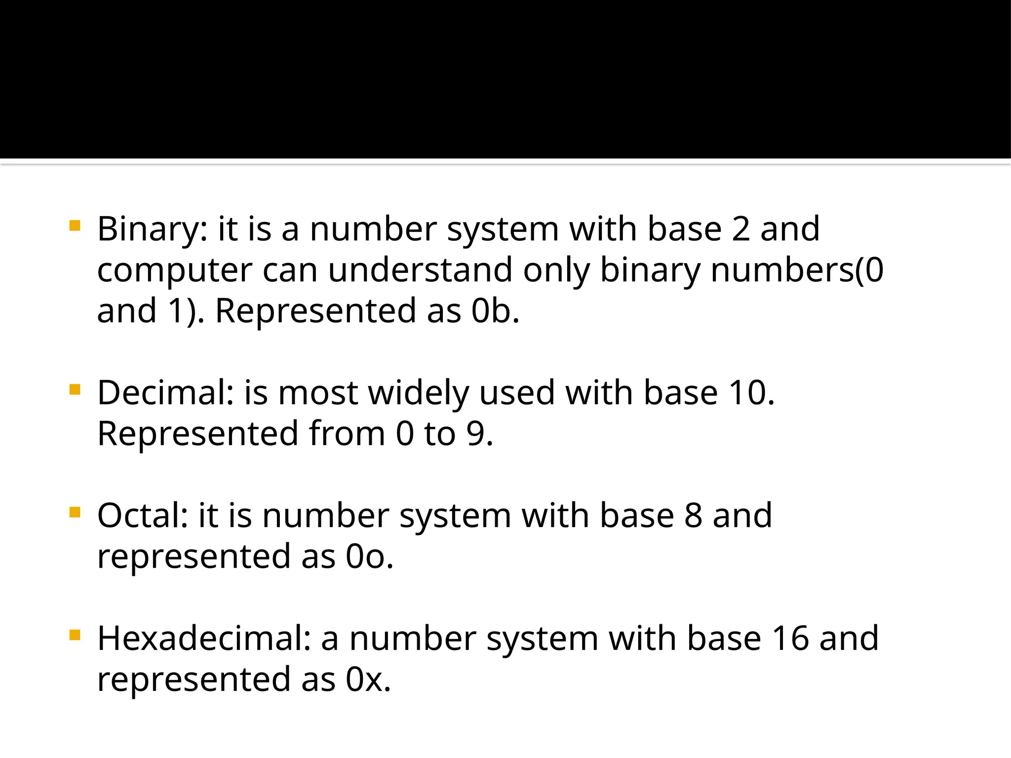  Binary: it is a number system with base 2 and
computer can understand only binary numbers(0
and 1). Represented as 0b.
 Decimal: is most widely used with base 10.
Represented from 0 to 9.
 Octal: it is number system with base 8 and
represented as 0o.
 Hexadecimal: a number system with base 16 and
represented as 0x.
 