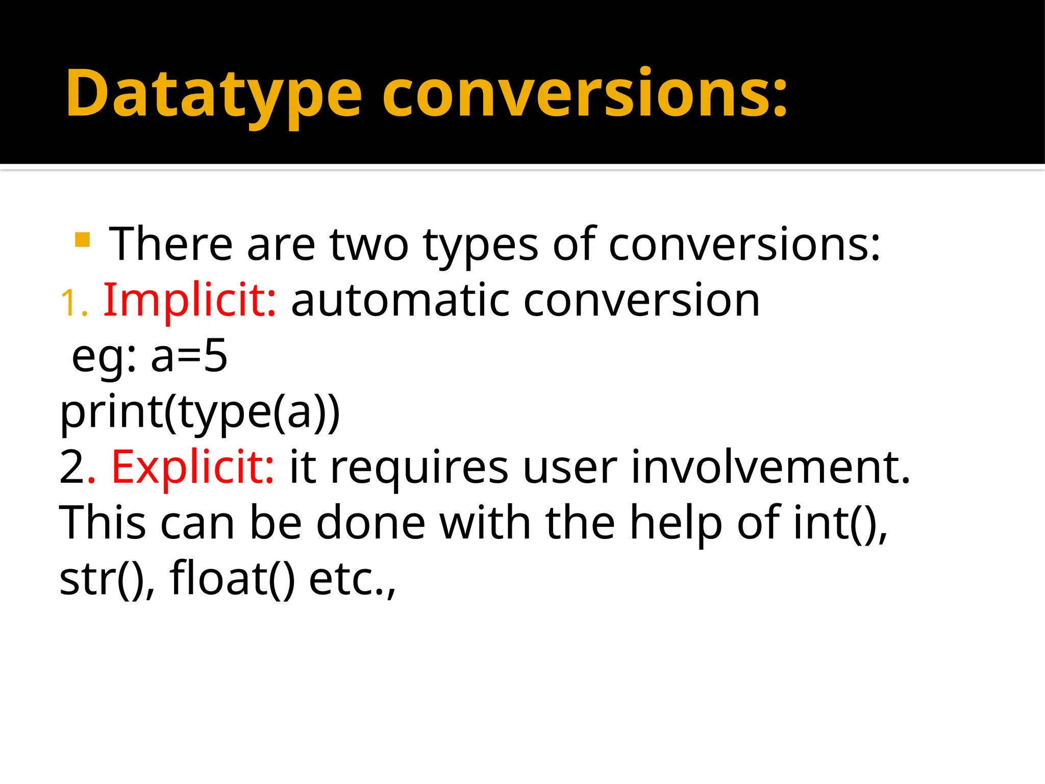 Datatype conversions:
 There are two types of conversions:
1. Implicit: automatic conversion
eg: a=5
print(type(a))
2. Explicit: it requires user involvement.
This can be done with the help of int(),
str(), float() etc.,
 