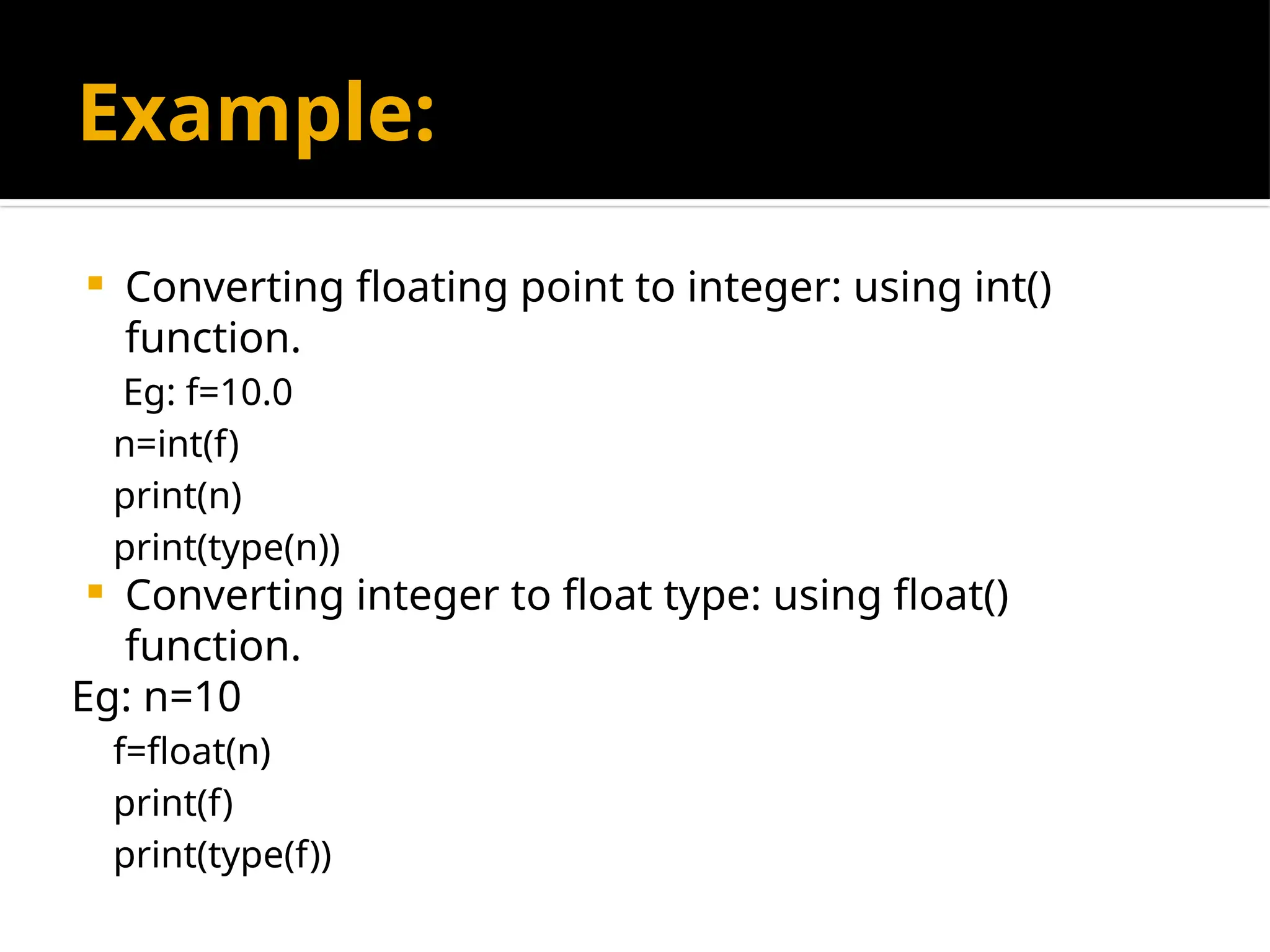 Example:
 Converting floating point to integer: using int()
function.
Eg: f=10.0
n=int(f)
print(n)
print(type(n))
 Converting integer to float type: using float()
function.
Eg: n=10
f=float(n)
print(f)
print(type(f))
 