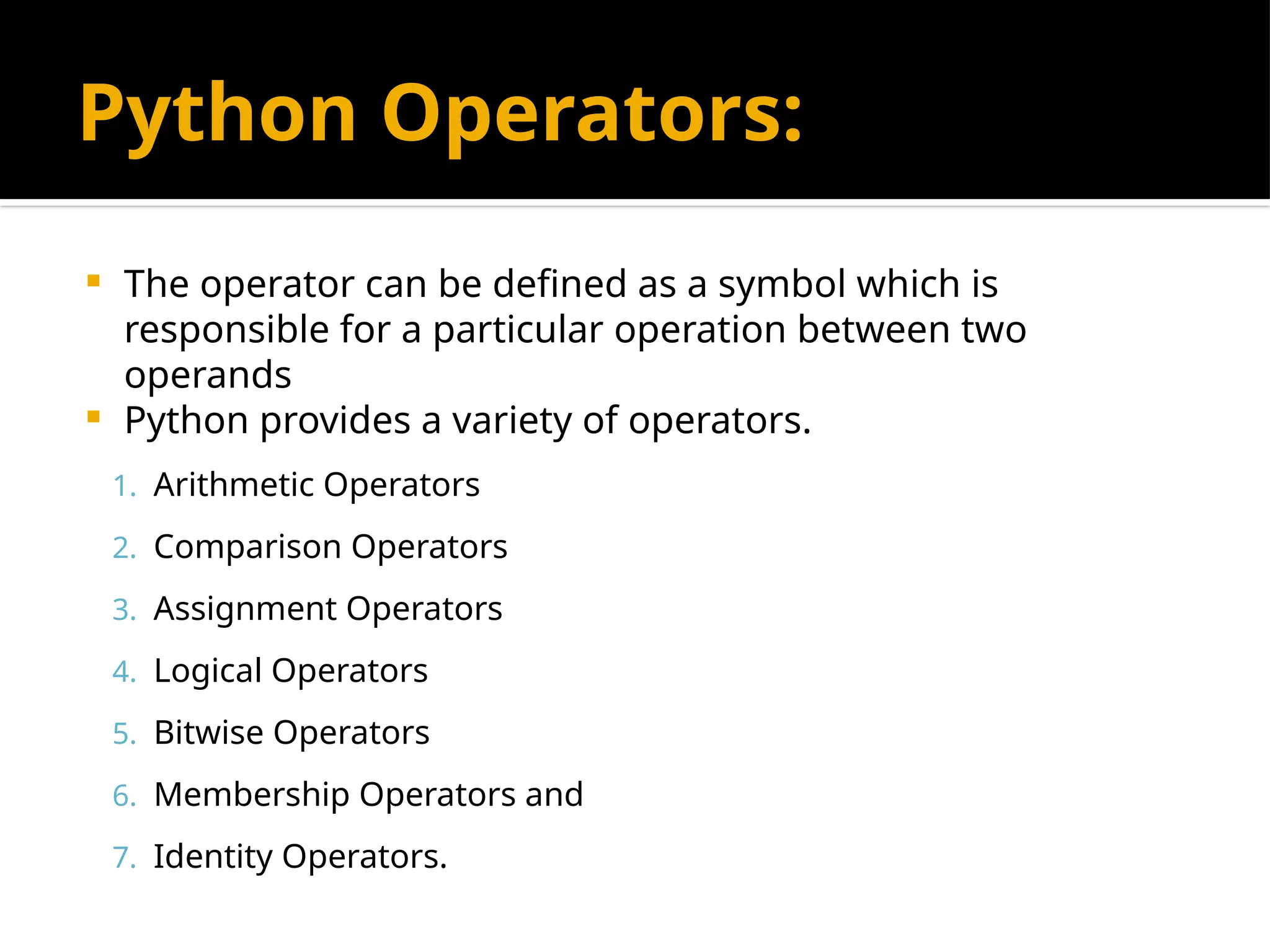 Python Operators:
 The operator can be defined as a symbol which is
responsible for a particular operation between two
operands
 Python provides a variety of operators.
1. Arithmetic Operators
2. Comparison Operators
3. Assignment Operators
4. Logical Operators
5. Bitwise Operators
6. Membership Operators and
7. Identity Operators.
 