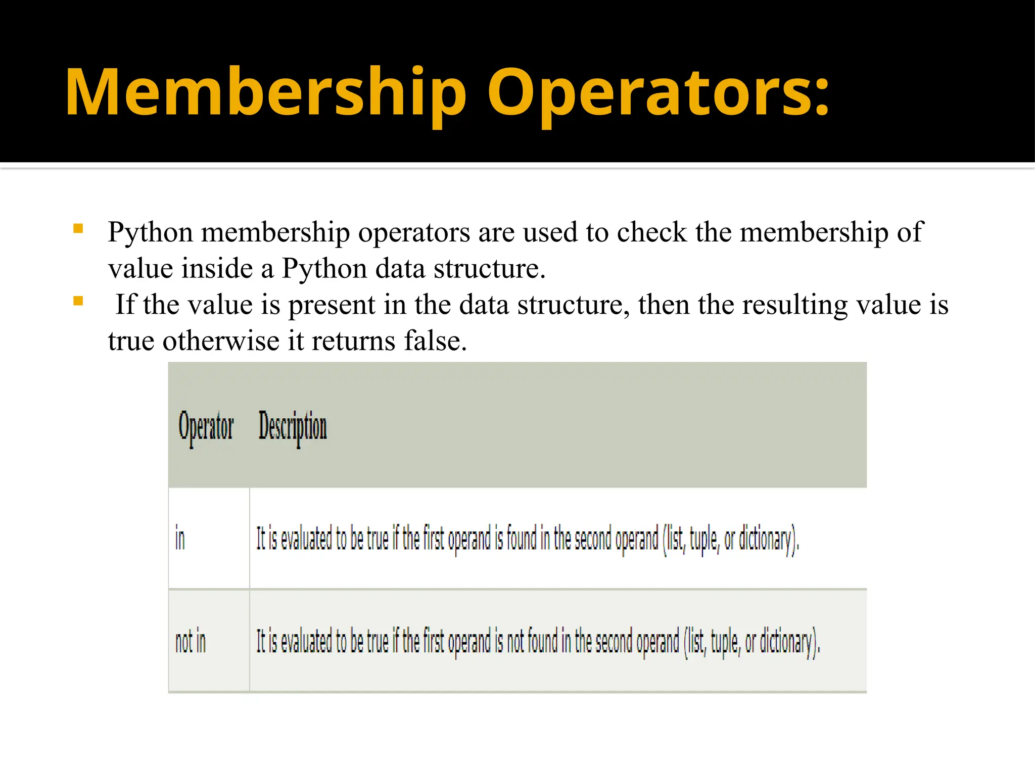 Membership Operators:
 Python membership operators are used to check the membership of
value inside a Python data structure.
 If the value is present in the data structure, then the resulting value is
true otherwise it returns false.
 