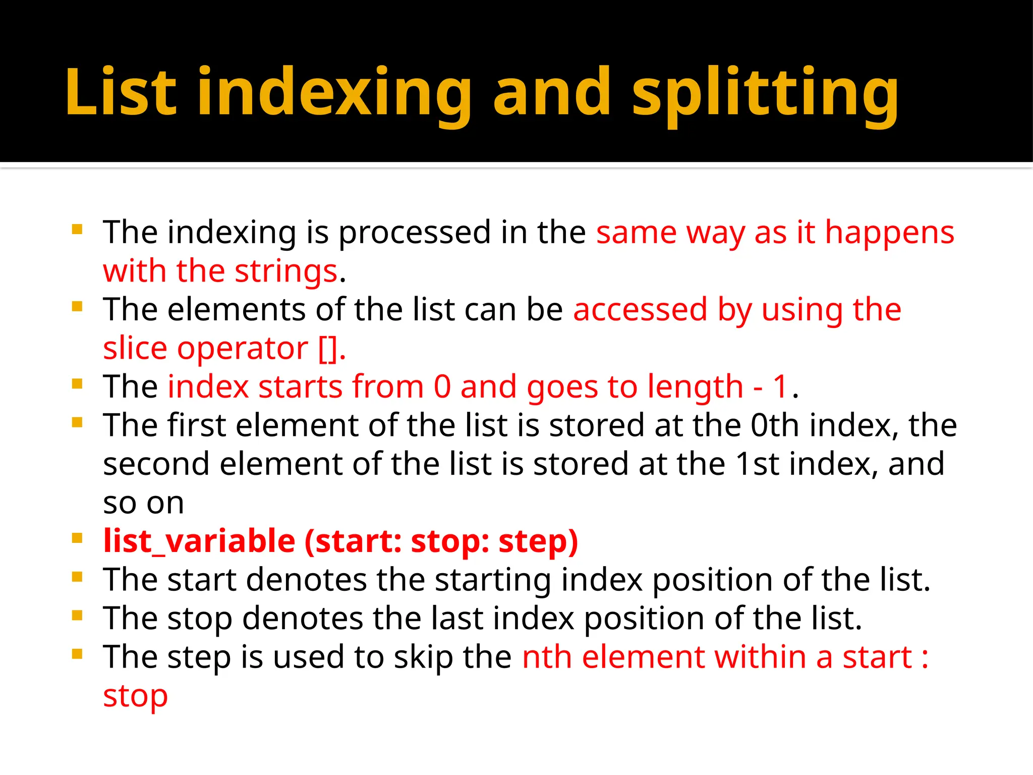 List indexing and splitting
 The indexing is processed in the same way as it happens
with the strings.
 The elements of the list can be accessed by using the
slice operator [].
 The index starts from 0 and goes to length - 1.
 The first element of the list is stored at the 0th index, the
second element of the list is stored at the 1st index, and
so on
 list_variable (start: stop: step)
 The start denotes the starting index position of the list.
 The stop denotes the last index position of the list.
 The step is used to skip the nth element within a start :
stop
 