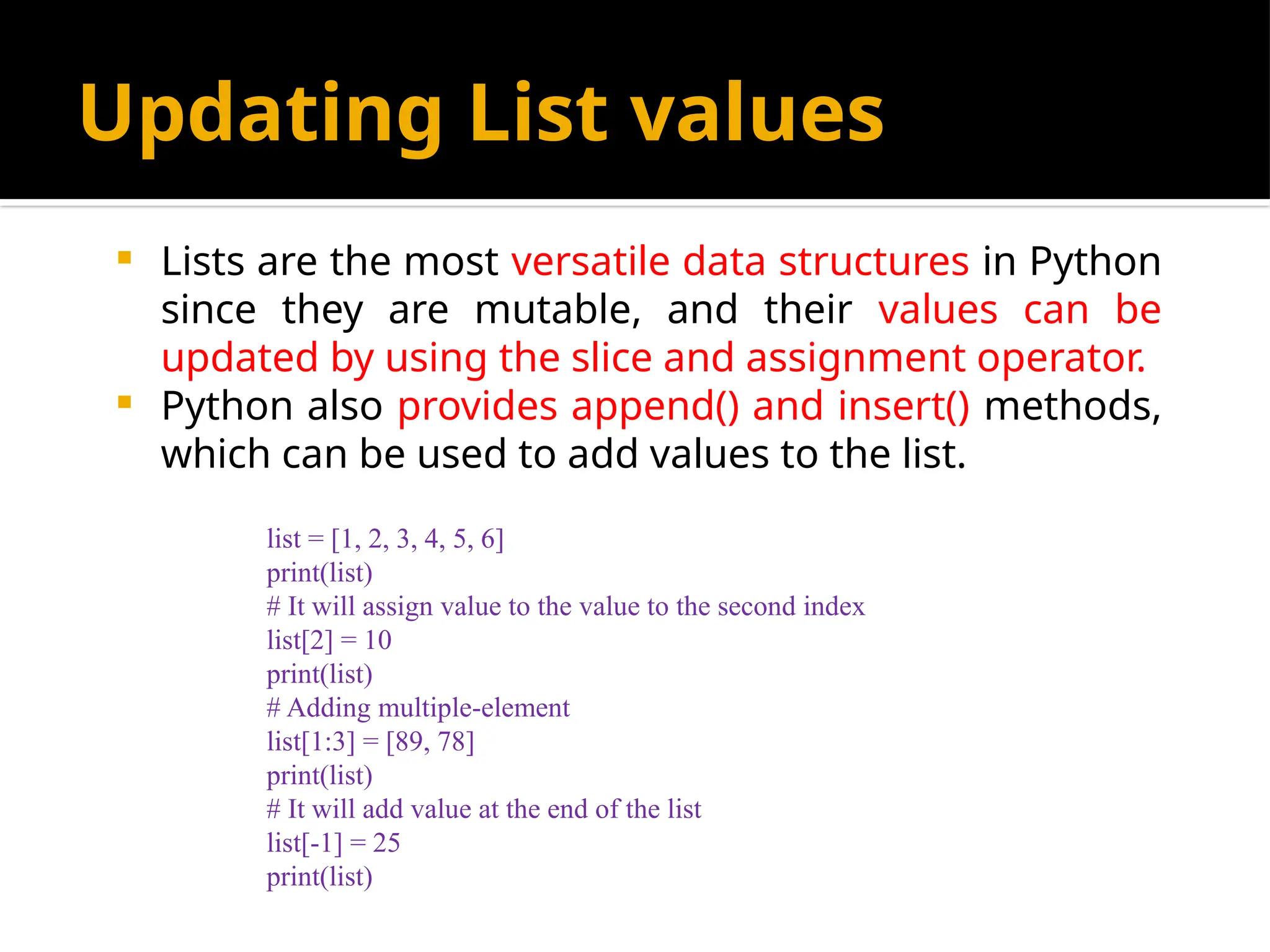 Updating List values
 Lists are the most versatile data structures in Python
since they are mutable, and their values can be
updated by using the slice and assignment operator.
 Python also provides append() and insert() methods,
which can be used to add values to the list.
list = [1, 2, 3, 4, 5, 6]
print(list)
# It will assign value to the value to the second index
list[2] = 10
print(list)
# Adding multiple-element
list[1:3] = [89, 78]
print(list)
# It will add value at the end of the list
list[-1] = 25
print(list)
 