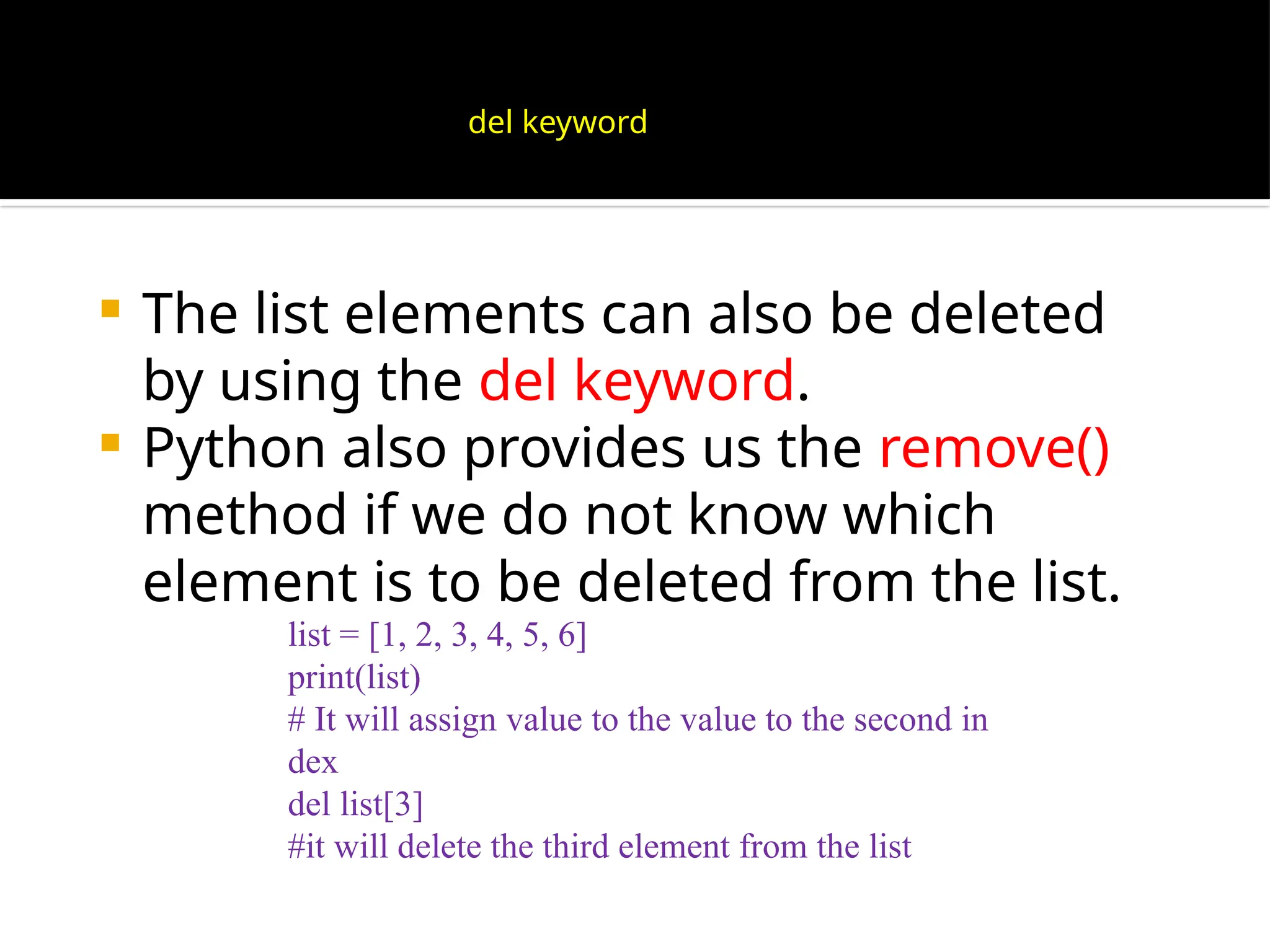  The list elements can also be deleted
by using the del keyword.
 Python also provides us the remove()
method if we do not know which
element is to be deleted from the list.
list = [1, 2, 3, 4, 5, 6]
print(list)
# It will assign value to the value to the second in
dex
del list[3]
#it will delete the third element from the list
del keyword
 