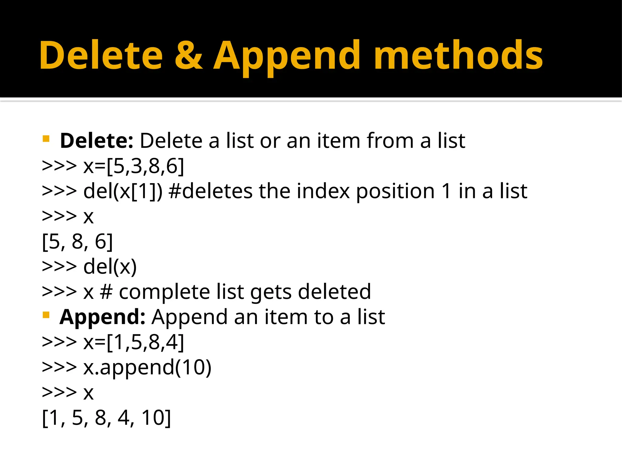 Delete & Append methods
 Delete: Delete a list or an item from a list
>>> x=[5,3,8,6]
>>> del(x[1]) #deletes the index position 1 in a list
>>> x
[5, 8, 6]
>>> del(x)
>>> x # complete list gets deleted
 Append: Append an item to a list
>>> x=[1,5,8,4]
>>> x.append(10)
>>> x
[1, 5, 8, 4, 10]
 