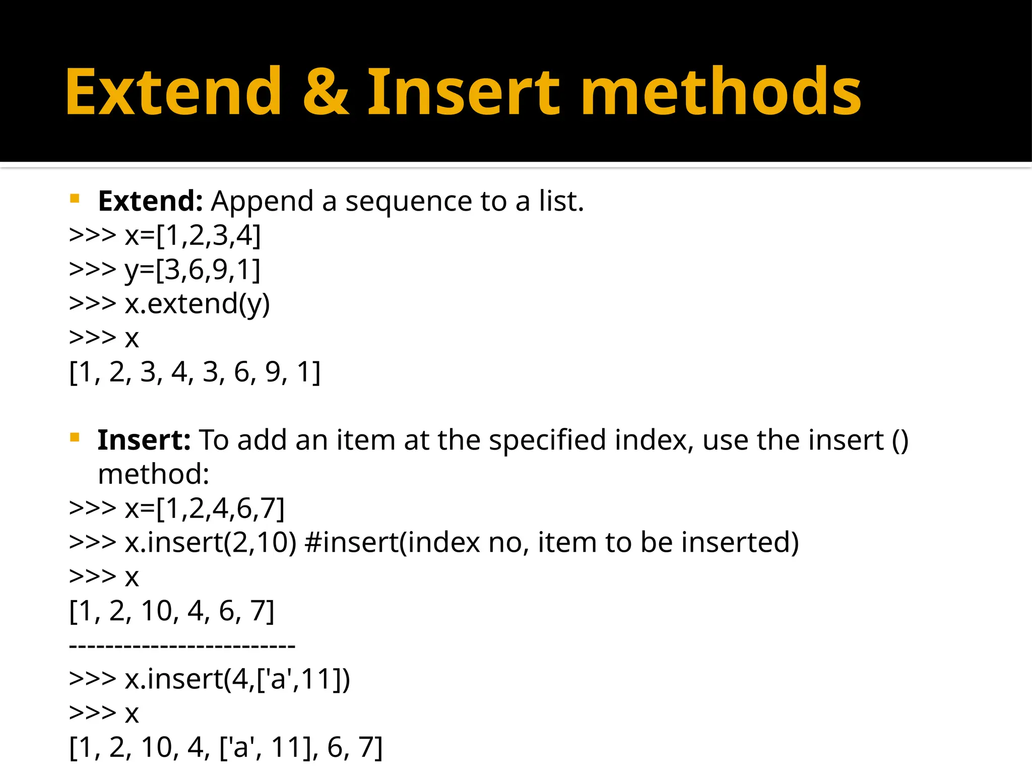 Extend & Insert methods
 Extend: Append a sequence to a list.
>>> x=[1,2,3,4]
>>> y=[3,6,9,1]
>>> x.extend(y)
>>> x
[1, 2, 3, 4, 3, 6, 9, 1]
 Insert: To add an item at the specified index, use the insert ()
method:
>>> x=[1,2,4,6,7]
>>> x.insert(2,10) #insert(index no, item to be inserted)
>>> x
[1, 2, 10, 4, 6, 7]
-------------------------
>>> x.insert(4,['a',11])
>>> x
[1, 2, 10, 4, ['a', 11], 6, 7]
 