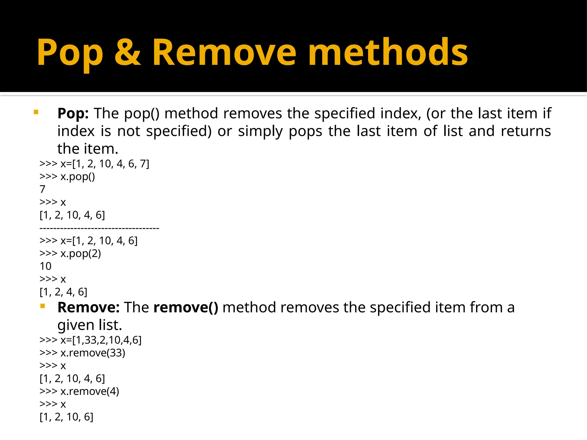 Pop & Remove methods
 Pop: The pop() method removes the specified index, (or the last item if
index is not specified) or simply pops the last item of list and returns
the item.
>>> x=[1, 2, 10, 4, 6, 7]
>>> x.pop()
7
>>> x
[1, 2, 10, 4, 6]
-----------------------------------
>>> x=[1, 2, 10, 4, 6]
>>> x.pop(2)
10
>>> x
[1, 2, 4, 6]
 Remove: The remove() method removes the specified item from a
given list.
>>> x=[1,33,2,10,4,6]
>>> x.remove(33)
>>> x
[1, 2, 10, 4, 6]
>>> x.remove(4)
>>> x
[1, 2, 10, 6]
 