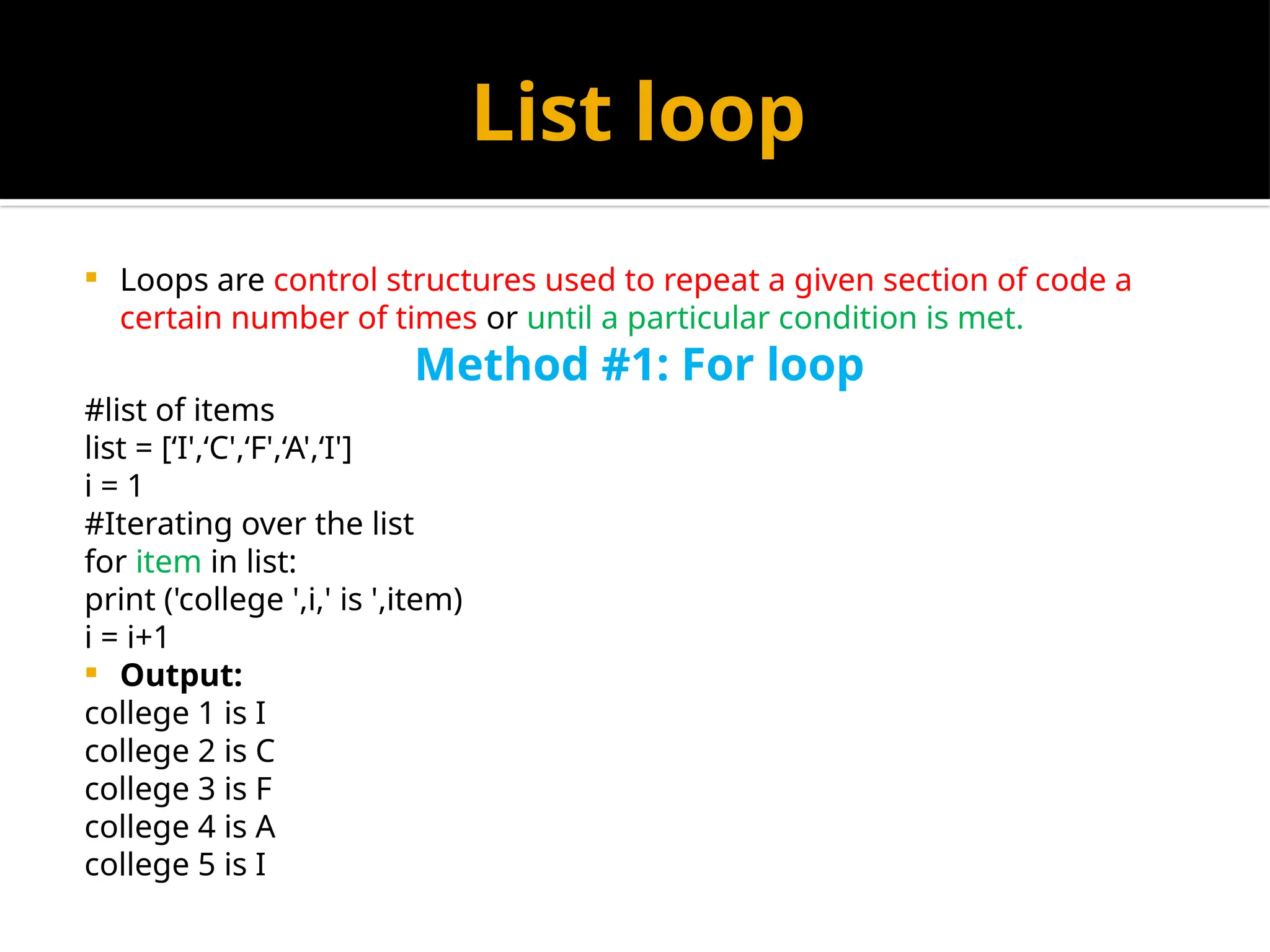 List loop
 Loops are control structures used to repeat a given section of code a
certain number of times or until a particular condition is met.
Method #1: For loop
#list of items
list = [‘I',‘C',‘F',‘A',‘I']
i = 1
#Iterating over the list
for item in list:
print ('college ',i,' is ',item)
i = i+1
 Output:
college 1 is I
college 2 is C
college 3 is F
college 4 is A
college 5 is I
 