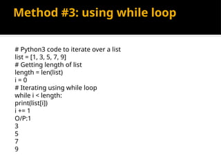 Method #3: using while loop
# Python3 code to iterate over a list
list = [1, 3, 5, 7, 9]
# Getting length of list
length = len(list)
i = 0
# Iterating using while loop
while i < length:
print(list[i])
i += 1
O/P:1
3
5
7
9
 