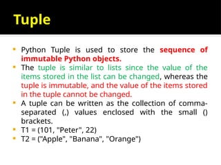 Tuple
 Python Tuple is used to store the sequence of
immutable Python objects.
 The tuple is similar to lists since the value of the
items stored in the list can be changed, whereas the
tuple is immutable, and the value of the items stored
in the tuple cannot be changed.
 A tuple can be written as the collection of comma-
separated (,) values enclosed with the small ()
brackets.
 T1 = (101, "Peter", 22)
 T2 = ("Apple", "Banana", "Orange")
 