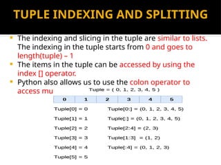 TUPLE INDEXING AND SPLITTING
 The indexing and slicing in the tuple are similar to lists.
The indexing in the tuple starts from 0 and goes to
length(tuple) – 1
 The items in the tuple can be accessed by using the
index [] operator.
 Python also allows us to use the colon operator to
access multiple items in the tuple.
 
