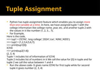 Tuple Assignment
 Python has tuple assignment feature which enables you to assign more
than one variable at a time. In here, we have assigned tuple 1 with the
college information like college name, year, etc. and another tuple 2 with
the values in it like number (1, 2, 3… 7).
 For Example,
Here is the code,
>>> tup1 = (‘ICFAI', 'eng college','2024','cse', ‘AIML',‘AIDS');
>>> tup2 = (1,2,3,4,5,6,7);
>>> print(tup1[0])
ICFAI
>>> print(tup2[1:4])
(2, 3, 4)
Tuple 1 includes list of information of ICFAI
Tuple 2 includes list of numbers in it We call the value for [0] in tuple and for
tuple 2 we call the value between 1 and 4
 Run the above code- It gives name ICFAI for first tuple while for second
tuple it gives number (2, 3, 4)
 